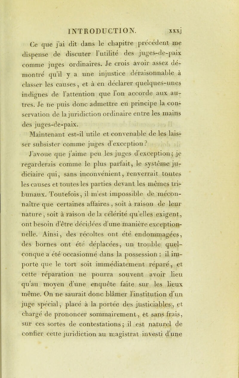 Ce que j’ai dit dans le chapitre precedent me dispense de discuter l’utilité des juges-de-paix comme juges ordinaires. Je crois avoir assez dé- montré qu’il y a une injustice déraisonnable à classer les causes, et à en declarer quelques-unes indignes de l’attention que Ion accorde aux au- tres. Je ne puis donc admettre en principe la con- servation de la juridiction ordinaire entre les mains des juges-de-paix. Maintenant est-il utile et convenable de les lais- ser subsister comme juges d’exception ? J avoue que j’aime peu les juges d’exception ; je regardei’ais comme le plus parfait, le système ju- diciaire qui, sans inconvénient, renverrait toutes les causes et toutes les parties devant les mêmes tri- bunaux. Toutefois, il m’est impossible de mécon- naître que certaines affaires, soit à raison de leur nature, soit à raison delà célérité qu elles exigent, ont besoin d’être décidées d une manière exception- nelle. Ainsi, des récoltes ont été endommagées, des bornes ont été déplacées, un trouble quel- conque a été occasionné dans la possession : il im- porte que le tort soit immédiatement réparé, et cette réparation ne pourra souvent avoir lieu qu’au moyen d’une enquête faite sur les lieux même. On ne saurait donc blâmer Institution d’un juge spécial, placé à la portée des justiciables, et chargé de prononcer sommairement, et sans frais, sur ces sortes de contestations ; il est naturel de confier cette juridiction au magistrat investi d’une