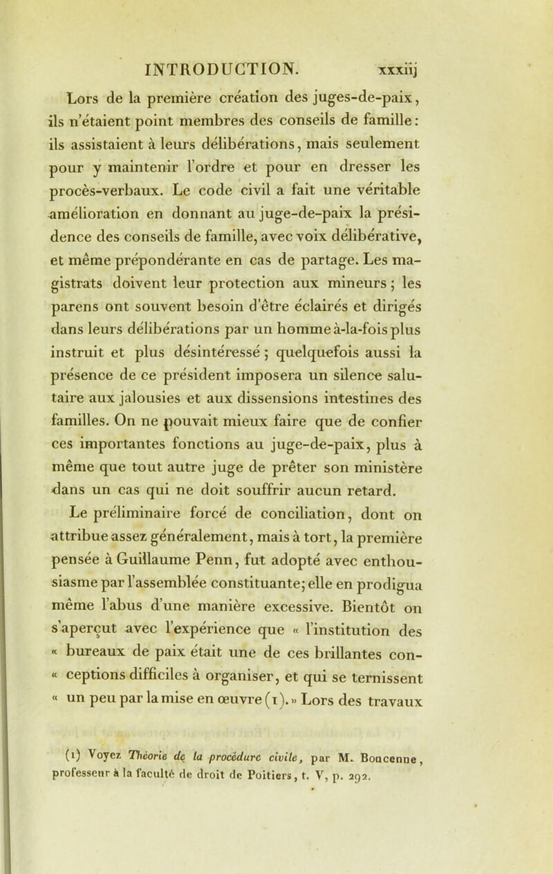 Lors de la première création des juges-de-paix, ils n’étaient point membres des conseils de famille : ils assistaient à leurs délibérations, mais seulement pour y maintenir l’ordre et pour en dresser les procès-verbaux. Le code civil a fait une véritable -amélioration en donnant au juge-de-paix la prési- dence des conseils de famille, avec voix délibérative, et même prépondérante en cas de partage. Les ma- gistrats doivent leur protection aux mineurs ; les parens ont souvent besoin d’être éclairés et dirigés dans leurs délibérations par un homme à-la-fois plus instruit et plus désintéressé ; quelquefois aussi la présence de ce président imposera un silence salu- taire aux jalousies et aux dissensions intestines des familles. On ne pouvait mieux faire que de confier ces importantes fonctions au juge-de-paix, plus à même que tout autre juge de prêter son ministère dans un cas qui ne doit souffrir aucun retard. Le préliminaire forcé de conciliation, dont on attribue assez généralement, mais à tort, la première pensée à Guillaume Penn, fut adopté avec enthou- siasme par l’assemblée constituante; elle en prodigua même l’abus d’une manière excessive. Bientôt on s’aperçut avec l’expérience que « l’institution des « bureaux de paix était une de ces brillantes con- « ceptions difficiles à organiser, et qui se ternissent « un peu par la mise en œuvre (i).» Lors des travaux (i) Voyez Théorie de la procédure civile, par M. Boacenne, professeur h la lacult£ de droit de Poitiers, t. V, p. 292.