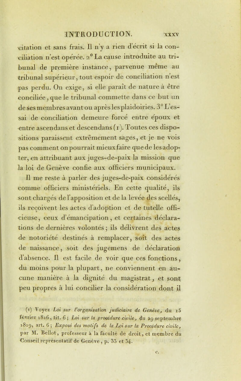 citation et sans frais. Il n’y a rien d écrit si la con- ciliation n’est opérée. 20 La cause introduite au tri- bunal de première instance, parvenue meme au tribunal supérieur, tout espoir de conciliation n est pas perdu. On exige, si elle paraît de nature à être conciliée, que le tribunal commette dans ce but un de ses membres avant ou après les plaidoiries. 3° L’es- sai de conciliation demeure forcé entre epoux et entre ascendans et descendans (1). Toutes ces dispo- sitions paraissent extrêmement sages, et je ne vois pas comment on pourrait mieux faire que de les adop- ter, en attribuant aux juges-de-paix la mission que la loi de Genève confie aux officiers municipaux. Il me reste à parler des juges-de-paix considérés comme officiers ministériels. En cette qualité, ils sont chargés de l’apposition et de la levée des scellés, ils reçoivent les actes d’adoption et de tutelle offi- cieuse , ceux d’émancipation, et certaines déclara- tions de dernières volontés ; ils délivrent des actes de notoriété destinés à remplacer, soit des actes de naissance, soit des jugemens de déclaration d’absence. Il est facile de voir que ces fonctions, du moins pour la plupart, ne conviennent en au- cune manière à la dignité du magistrat, et sont peu propres à lui concilier la considération dont il (t) Voyez Loi sur l’organisation judiciaire de Genève, du i5 février 1816, tit. 6; Loi sur la procédure civile, du 29 septembre 1819, art. 6 ; Exposé des motifs de la Loi sur la Procédure civile, par M. Bellot, professeur à la faculté de droit, et membre du Conseil représentatif de Genève, p. 35 et 54.