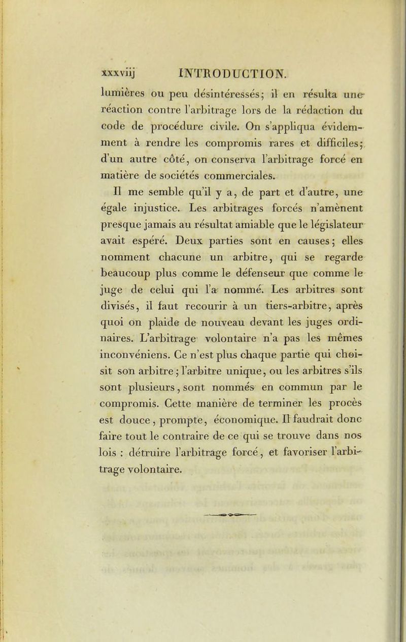 lumières ou peu désintéressés; il en résulta une- réaction contre l’arbitrage lors de la rédaction du code de procédure civile. On s’appliqua évidem- ment à rendre les compromis rares et difficiles; d’un autre côté, on conserva l’arbitrage forcé en matière de sociétés commerciales. Il me semble qu’il y a, de part et d’autre, une égale injustice. Les arbitrages forcés n’amènent presque jamais au résultat amiable que le législateur avait espéré. Deux parties sont en causes ; elles nomment chacune un arbitre, qui se regarde beaucoup plus comme le défenseur que comme le juge de celui qui l’a nommé. Les arbitres sont divisés, il faut recourir à un tiers-arbitre, après quoi on plaide de nouveau devant les juges ordi- naires. L’arbitrage volontaire n’a pas les mêmes inconvéniens. Ce n’est plus chaque partie qui choi- sit son arbitre; l’arbitre unique, ou les arbitres s’ils sont plusieurs, sont nommés en commun par le compromis. Cette manière de terminer les procès est douce , prompte, économique. Il faudrait donc faire tout le contraire de ce qui se trouve dans nos lois : détruire l’arbitrage forcé, et favoriser l'arbi- trage volontaire.