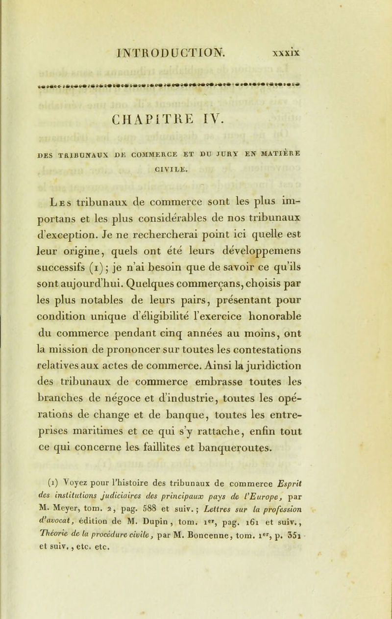 ••***©-***•*•*«***•»• s**®®® *€to+*+*m* *«*•* «•^«•••v# CHAP 1 T UE IV. DES TRIBUNAUX DE COMMERCE ET DU JURY EN MATIÈRE CIVILE. Les tribunaux de commerce sont les plus im- portant et les plus considérables de nos tribunaux d’exception. Je ne rechercherai point ici quelle est leur origine, quels ont été leurs développemens successifs (i); je n’ai besoin que de savoir ce qu’ils sont aujourd’hui. Quelques commerçans, choisis par les plus notables de leurs pairs, présentant pour condition unique d’éligibilité l’exercice honorable du commerce pendant cinq années au moins, ont la mission de prononcer sur toutes les contestations relatives aux actes de commerce. Ainsi la juridiction des tribunaux de commerce embrasse toutes les branches de négoce et d’industrie, toutes les opé- rations de change et de banque, toutes les entre- prises maritimes et ce qui s’y rattache, enfin tout ce qui concerne les faillites et banqueroutes. (1) Voyez pour l’histoire des tribunaux de commerce Esprit des institutions judiciaires des principaux pays de l’Europe, par M. Meyer, torn. 2, pag. 588 et suiv. ; Lettres sur la profession d’avocat, édition de M. Dupin, tom. ier, pag. 161 et suiv., Théorie de la procédure civile, par M. Boncenne, tom. icr, p. 35i et suiv,, etc. etc.