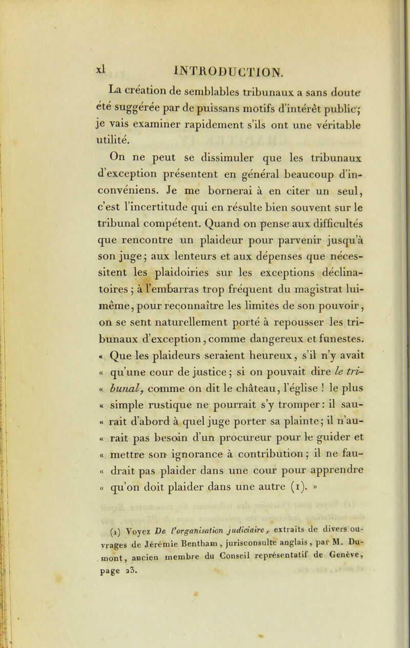La creation de semblables tribunaux a sans doute été suggérée par de puissans motifs d’intérêt public,' je vais examiner rapidement s’ils ont une véritable utilité. On ne peut se dissimuler que les tribunaux d’exception présentent en général beaucoup d’in- convéniens. Je me bornerai à en citer un seul, c’est l’incertitude qui en résulte bien souvent sur le tribunal compétent. Quand on pense aux difficultés que rencontre un plaideur pour parvenir jusqu’à son juge ; aux lenteurs et aux dépenses que néces- sitent les plaidoiries sur les exceptions déclina- toires ; à l’embarras trop fréquent du magistrat lui- même, pour reconnaître les limites de son pouvoir, on se sent naturellement porté à repousser les tri- bunaux d’exception, comme dangereux et funestes. « Que les plaideurs seraient heureux, s’il n’y avait « qu’une cour de justice ; si on pouvait dire le tri- « burial, comme on dit le château, l’église ! le plus « simple rustique ne pourrait s’y tromper : il sau- « rait d’abord à quel juge porter sa plainte; il n’au- « rait pas besoin d un procureur pour le guider et « mettre son ignorance à contribution; il ne fau- « drait pas plaider dans une cour pour apprendre « qu’on doit plaider dans une autre (i). » (1) Voyez De l’organisation judiciairer extraits de divers ou- vrages de Jérémie Bentham . jurisconsulte anglais, par M. Du- mont, ancien membre du Conseil représentatif de Genève, page a3.