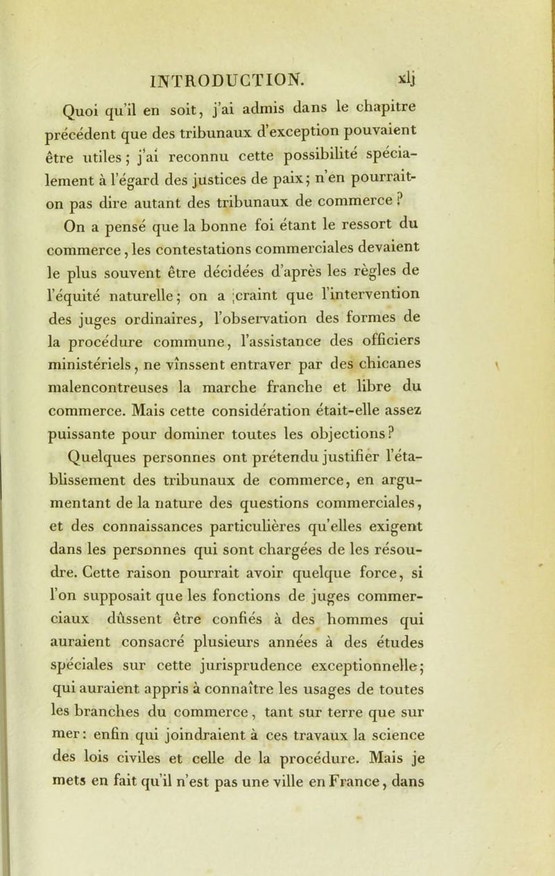 Quoi qu il en soit, j’ai admis dans le chapitre précédent que des tribunaux d exception pouvaient être utiles ; j’ai reconnu cette possibilité spécia- lement à l’égard des justices de paix; n en pourrait- on pas dire autant des tribunaux de commerce ? On a pensé que la bonne foi étant le ressort du commerce, les contestations commerciales devaient le plus souvent être décidées d’après les règles de l’équité naturelle; on a ;craint que l’intervention des juges ordinaires, l'observation des formes de la procédure commune, l’assistance des officiers ministériels, ne vinssent entraver par des chicanes malencontreuses la marche franche et libre du commerce. Mais cette considération était-elle assez puissante pour dominer toutes les objections? Quelques personnes ont prétendu justifier l’éta- blissement des tribunaux de commerce, en argu- mentant de la nature des questions commerciales, et des connaissances particulières quelles exigent dans les personnes qui sont chargées de les résou- dre. Cette raison pourrait avoir quelque force, si l’on supposait que les fonctions de juges commer- ciaux dussent être confiés à des hommes qui auraient consacré plusieurs années à des études spéciales sur cette jurisprudence exceptionnelle; qui auraient appris à connaître les usages de toutes les branches du commerce, tant sur terre que sur mer : enfin qui joindraient à ces travaux la science des lois civiles et celle de la procédure. Mais je mets en fait qu’il n’est pas une ville en France, dans
