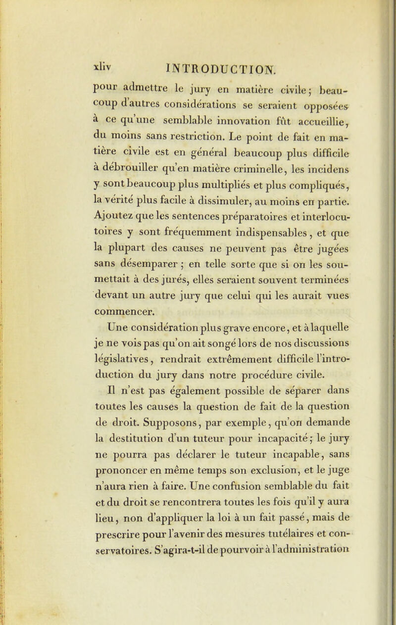 pour admettre le jury en matière civile; beau- coup d autres considerations se seraient opposées à ce qu’une semblable innovation fût accueillie, du moins sans restriction. Le point de fait en ma- tière civile est en général beaucoup plus difficile à débrouiller qu’en matière criminelle, les incidens y sont beaucoup plus multipliés et plus compliqués, la vérité plus facile à dissimuler, au moins en partie. Ajoutez que les sentences préparatoires et interlocu- toires y sont fréquemment indispensables, et que la plupart des causes ne peuvent pas être jugées sans désemparer ; en telle sorte que si on les sou- mettait à des jurés, elles seraient souvent terminées devant un autre jury que celui qui les aurait vues commencer. Une considération plus grave encore, et àlaquelle je ne vois pas qu’on ait songé lors de nos discussions législatives, rendrait extrêmement difficile 1 intro- duction du jury dans notre procédure civile. Il n’est pas également possible de séparer dans toutes les causes la question de fait de la question de droit. Supposons, par exemple, qu’on demande la destitution d'un tuteur pour incapacité; le jury ne pourra pas déclarer le tuteur incapable, sans prononcer en même temps son exclusion, et le juge n’aura rien à faire. Une confusion semblable du fait et du droit se rencontrera toutes les fois qu’il y aura lieu, non d’appliquer la loi à un fait passé, mais de prescrire pour l’avenir des mesures tutélaires et con- servatoires. S’agira-t-il de pourvoir à. l’administration