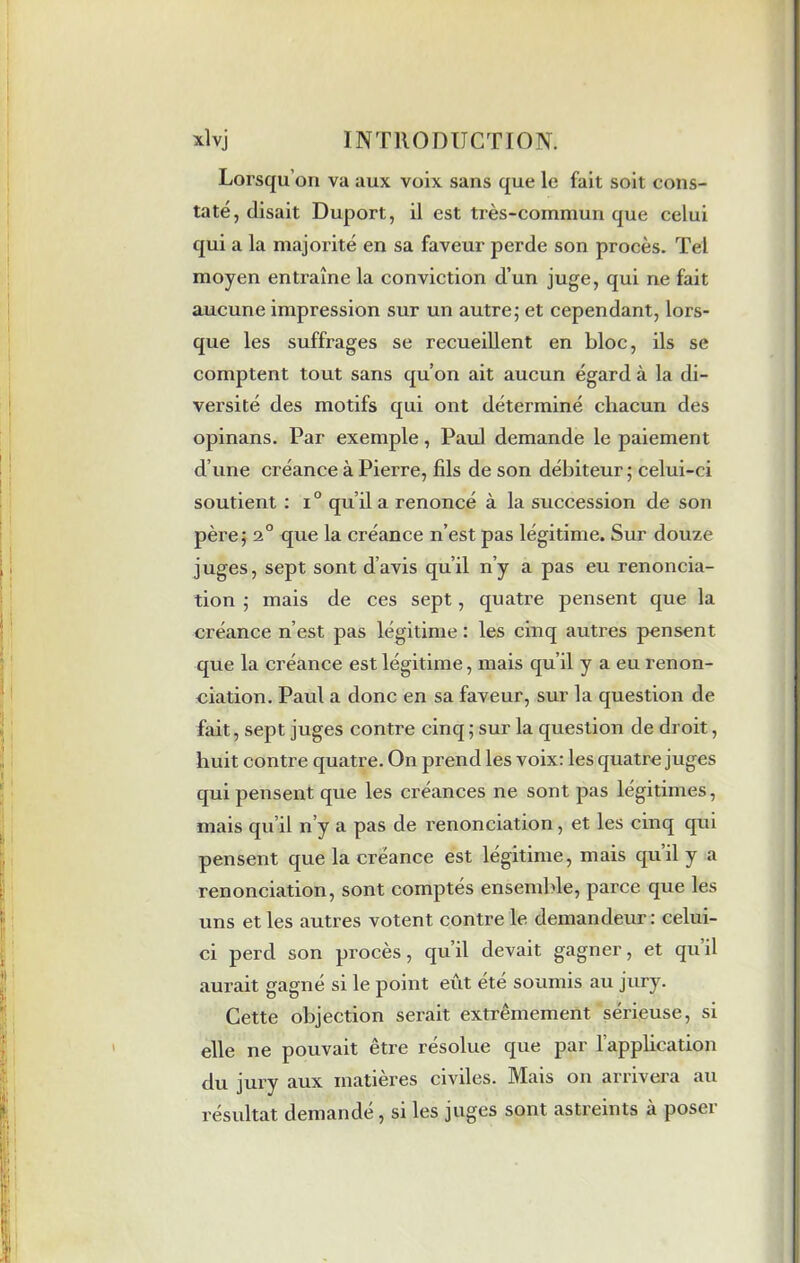 Lorsqu’on va aux voix sans que le fait soit cons- taté, disait Duport, il est très-commun que celui qui a la majorité en sa faveur perde son procès. Tel moyen entraîne la conviction d’un juge, qui ne fait aucune impression sur un autre; et cependant, lors- que les suffrages se recueillent en bloc, ils se comptent tout sans qu’on ait aucun égard à la di- versité des motifs qui ont déterminé chacun des opinans. Par exemple, Paul demande le paiement d’une créance à Pierre, fils de son débiteur; celui-ci soutient : i° qu’il a renoncé à la succession de son père; 2° que la créance n’est pas légitime. Sur douze juges, sept sont d’avis qu’il n’y a pas eu renoncia- tion ; mais de ces sept, quatre pensent que la créance n’est pas légitime : les cinq autres pensent que la créance est légitime, mais qu’il y a eu renon- ciation. Paul a donc en sa faveur, sur la question de fait, sept juges contre cinq ; sur la question de droit, huit contre quatre. On prend les voix: les quatre juges qui pensent que les créances ne sont pas légitimes, mais qu il n’y a pas de renonciation , et les cinq qui pensent que la créance est légitime, mais qu’il y a renonciation, sont comptés ensemble, parce que les uns et les autres votent contre le demandeur: celui- ci perd son procès, qu’il devait gagner, et qu il aurait gagné si le point eût été soumis au jury. Cette objection serait extrêmement sérieuse, si elle ne pouvait être résolue que par l’application du jury aux matières civiles. Mais on arrivera au résultat demandé, si les juges sont astreints à poser