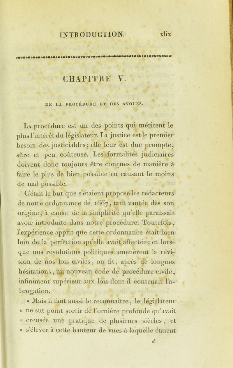 ©«•««•<»* •• •• ©• ©• ©• *• ** •• •* •• CHAPITRE V. DE LA PROCÉDURE ET DES AVOUÉS. La procédure est un des points qui méritent le plus l’intérêt du législateur. La justice est le premier besoin des justiciables ; elle leur est due prompte, sûre et peu coûteuse. Les formalités judiciaires doivent donc toujours être conçues de manière à faire le plus de bien possible en causant le moins de mal possible. C’était le but que s’étaient proposé les rédacteurs de notre ordonnance de 1667, tant vantée dès son origine, à cause de la simplicité qu’elle paraissait avoir introduite dans notre procédure. Toutefois, l’expérience apprit que cette ordonnance était bien loin de la perfection qu’elle avait affectée ; et lors- que nos révolutions politiques amenèrent la révi- sion de nos lois civiles, on lit, après de longues hésitations, un nouveau code de procédure civile, infiniment supérieur aux lois dont il contenait l’a- brogation. « Mais il faut aussi le reconnaître, le législateur « ne sut point sortir de l’ornière profonde qu’avait « creusée une pratique de plusieurs siècles , et « s élever à cette hauteur de vues à laquelle étaient d