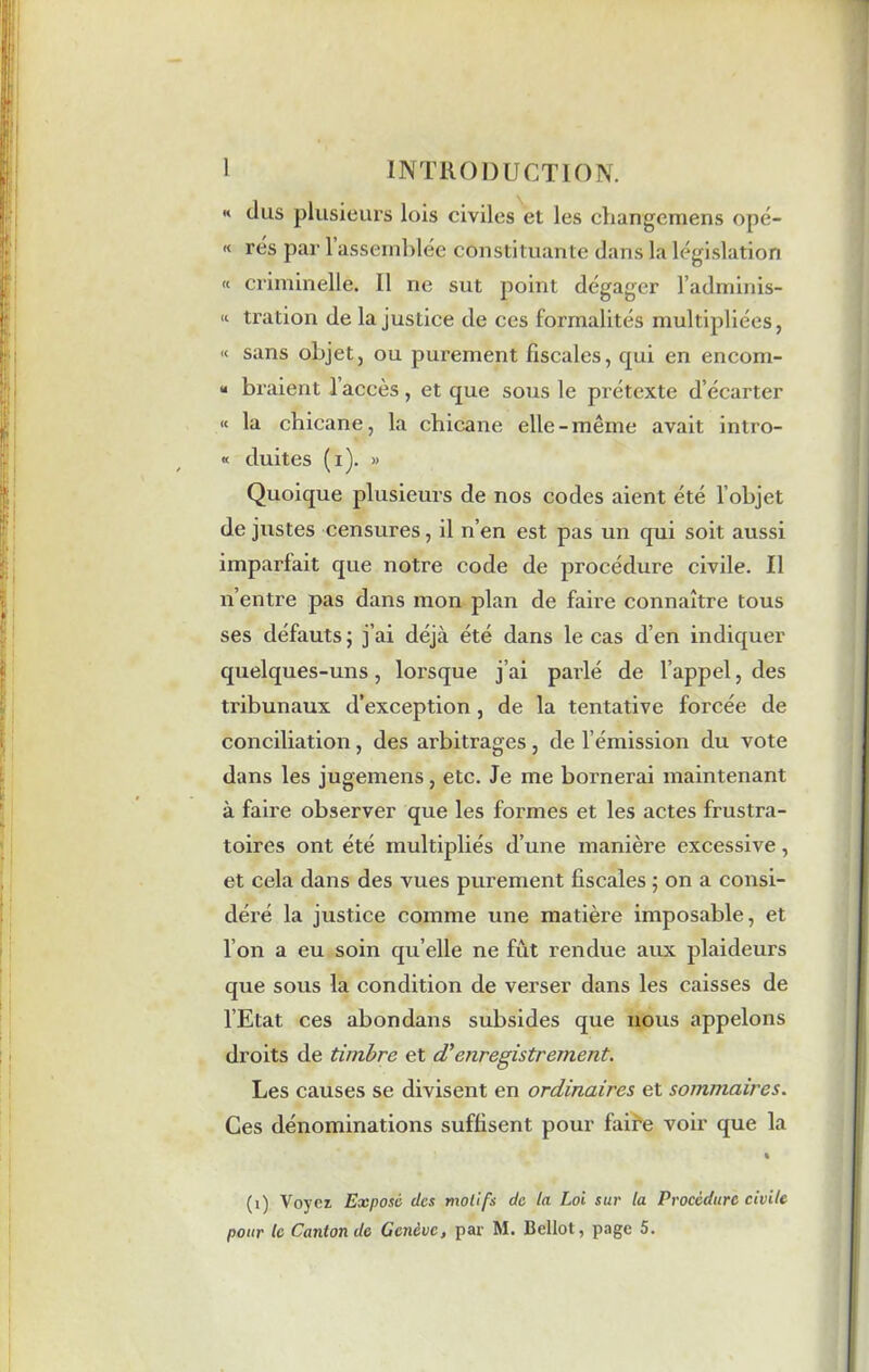 « dus plusieurs lois civiles et les changemens opé- « rés par 1 assemblée constituante dans la législation « criminelle. 11 ne sut point dégager l’adminis- “ tration de la justice de ces formalités multipliées, « sans objet, ou purement fiscales, qui en encom- “ braient 1 accès, et que sous le prétexte d’écarter « la chicane, la chicane elle-même avait intro- « duites (i). » Quoique plusieurs de nos codes aient été l'objet de justes censures, il n’en est pas un qui soit aussi imparfait que notre code de procédure civile. Il n’entre pas dans mon plan de faire connaître tous ses défauts ; j’ai déjà été dans le cas d’en indiquer quelques-uns, lorsque j’ai parlé de l’appel, des tribunaux d’exception, de la tentative forcée de conciliation , des arbitrages , de l’émission du vote dans les jugemens, etc. Je me bornerai maintenant à faire observer que les formes et les actes frustra- toires ont été multipliés d’une manière excessive, et cela dans des vues purement fiscales ; on a consi- déré la justice comme une matière imposable, et l’on a eu soin qu’elle ne fût rendue aux plaideurs que sous la condition de verser dans les caisses de l’Etat ces abondans subsides que nous appelons droits de timbre et d'enregistrement. Les causes se divisent en ordinaires et sommaires. Ces dénominations suffisent pour faire voir que la (i) Voyez Exposé des motifs de la Loi sur la Procedure civile pour le Canton de Genève, par M. Bellot, page 5.