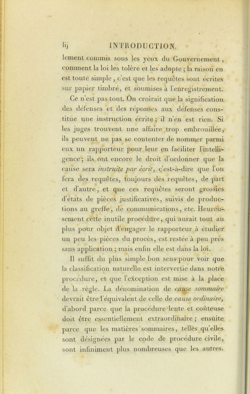lenient commis sous les yeux du Gouvernement, comment la loi les tolère et les adopte ; la raison en est toute simple , c’est que les requêtes sont écrites sur papier timbré, et soumises à l’enregistrement. Ce n’est pas tout. On croirait que la signification des défenses et des réponses aux défenses cons- titue une instruction écrite ; il n’en est rien. Si les juges trouvent une affaire trop embrouillée, ils peuvent ne pas se contenter de nommer parmi eux un rapporteur pour leur en faciliter l’intelli- gence ; ils ont encore le droit d’ordonner que la cause sera instruite par écrit, c’est-à-dire que l’on fera des requêtes, toujours des requêtes, de part et d’autre, et que ces requêtes seront grossies d’états de pièces justificatives, suivis de produc- tions au greffe, de communications, etc. Heureu- sement cette inutile procédure, qui aurait tout au plus pour objet d’engager le rapporteur à étudier un peu les pièces du procès, est l'estée à peu près sans application; mais enfin elle est dans la loi. Il suffit du plus simple bon sens pour voir que la classification naturelle est intervertie dans notre procédure, et que l’exception est mise à la place de la règle. La dénomination de cause sommaire devrait être l’équivalent de celle de cause ordinaire, d’abord parce que la procédure lente et coûteuse doit être essentiellement extraordinaire ; ensuite parce que les matières sommaires, telles qu’elles sont désignées par le code de procédure civile, sont infiniment plus nombreuses que les autres.