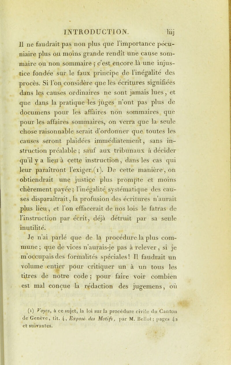 Il ne faudrait pas non plus que l’importance pécu- niaire plus ou moins grande rendît une cause som- maire ou non sommaire ; c’est encore là une injus- tice fondée sur le faux principe de l’inégalité des procès. Si l’on considère que les écritures signifiées dans les causes ordinaires ne sont jamais lues, et que dans la pratique les juges n’ont pas plus de documens pour les affaires non sommaires que pour les affaires sommaires, on verra que la seule chose raisonnable serait d’ordonner que toutes les causes seront plaidées immédiatement, sans in- struction préalable ; sauf aux tribunaux à décider qu’il y a lieu à cette instruction, dans les cas qui leur paraîtront l’exiger (1). De cette manière, on obtiendrait une justice plus prompte et moins chèrement payée; l’inégalité systématique des cau- ses disparaîtrait, la profusion des écritures n’aurait plus lieu, et l’on effacerait de nos lois le fatras de l’instruction par écrit, déjà détruit par sa seule inutilité. 1 • * Je n’ai parlé que de la procédure la plus com- mune ; que de vices n’aurais-je pas à relever, si je m’occupais des formalités spéciales ! Il faudrait un volume entier pour critiquer un à un tous les titres de notre code ; pour faire voir combien est mal conçue la rédaction des jugemens, où (1) Voyez, à ce sujet, la loi sur la procédure civile du Canton de Genève, tit. 4, Expose des Motifs, par M. Bellot ; pages 42 et suivantes.