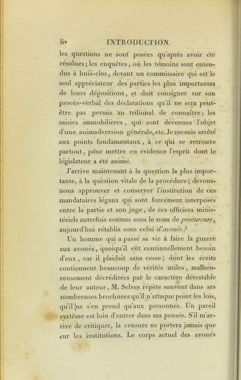 les questions ne sont posées qu’après avoir été résolues; les enquêtes, où les témoins sont enten- dus à huis-clos, devant un commissaire qui est le seul appréciateur des parties les plus importantes de leurs dépositions, et doit consigner sur son procès-verbal des déclarations qu’il ne sera peut- être pas permis au tribunal de connaître ; les saisies immobilières , qui sont devenues l’objet d’une animadversion générale, etc. Je me suis arrêté aux points fondamentaux , à ce qui se retrouve partout, pour mettre en évidence l’esprit dont le législateur a été animé. J’arrive maintenant à la question la plus impor- tante, à la question vitale de la procédure; devons- nous approuver et conserver l’institution de ces mandataires légaux qui sont forcément interposés entre la partie et son juge, de ces officiers minis- tériels autrefois connus sous le nom de procureurs, aujourd’hui rétablis sous celui cV avoués ? Un homme qui a passé sa vie à faire la guerre aux avoués, quoiqu’il eût continuellement besoin d’eux , car il plaidait sans cesse ; dont les écrits contiennent beaucoup de vérités utiles , malheu- reusement décréditées par le caractère détestable de leur auteur, M. Selves répète souvent dans ses nombreuses brochures qu’il n’attaque point les lois, qu’il |ne s’en prend qu’aux personnes. Un pareil système est loin d’entrer dans ma pensée. S’il m’ar- rive de critiquer, la censure ne portera jamais que sur les institutions. Le corps actuel des avoués