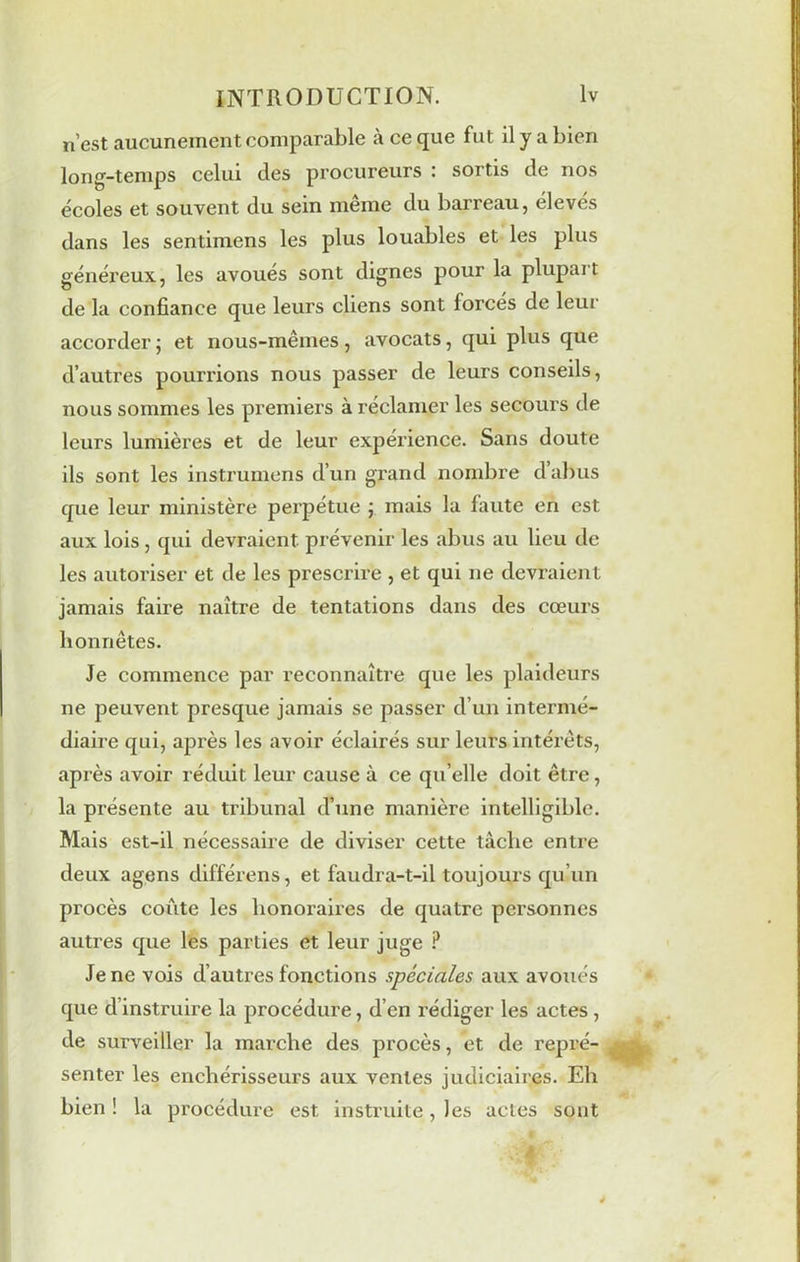 n’est aucunement comparable à ce que fut il y a bien long-temps celui des procureurs . soitis de nos écoles et souvent du sein meme du barreau, eleves dans les sentimens les plus louables et les plus généreux, les avoués sont dignes pour la plupart de la confiance que leurs cliens sont forces de leur accorder ; et nous-mêmes, avocats, qui plus que d’autres pourrions nous passer de leurs conseils, nous sommes les premiers à réclamer les secours de leurs lumières et de leur expérience. Sans doute ils sont les instrumens d’un grand nombre d’abus que leur ministère perpétue j mais la faute en est aux lois, qui devraient prévenir les abus au lieu de les autoriser et de les prescrire , et qui ne devraient jamais faire naître de tentations dans des cœurs honnêtes. Je commence par reconnaître que les plaideurs ne peuvent presque jamais se passer d’un intermé- diaire qui, après les avoir éclairés sur leurs intérêts, après avoir réduit leur cause à ce qu’elle doit être, la présente au tribunal d’une manière intelligible. Mais est-il nécessaire de diviser cette tâche entre deux agens différens, et faudra-t-il toujours qu’un procès coûte les honoraires de quatre personnes autres que les parties et leur juge ? Je ne vois d’autres fonctions spéciales aux avoués que d’instruire la procédure, d’en rédiger les actes , de surveiller la marche des procès, et de repré- senter les enchérisseurs aux ventes judiciaires. Eh bien ! la procédure est instruite, les actes sont