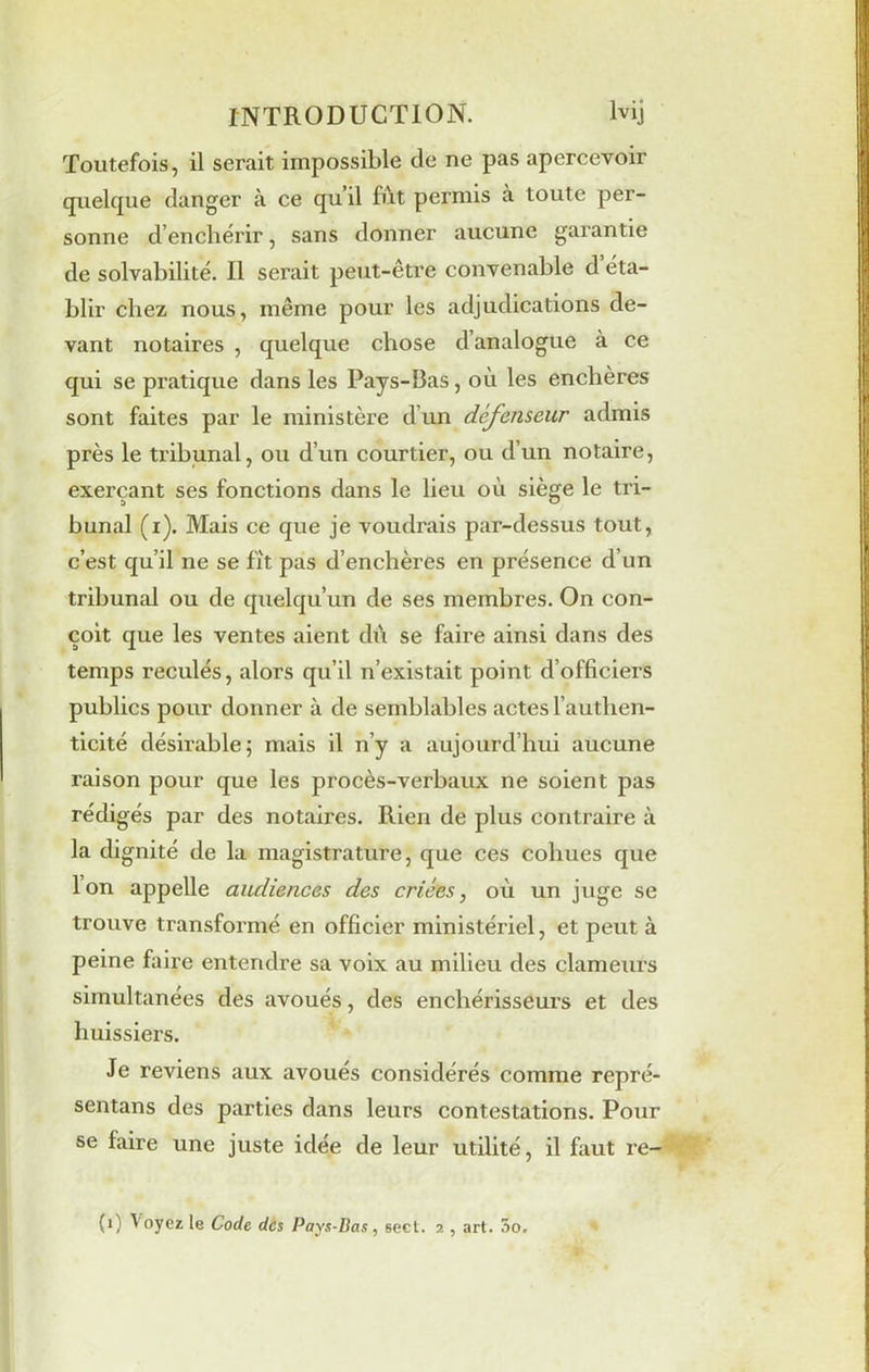 Toutefois, il serait impossible de ne pas apercevoir quelque danger à ce qu’il fût permis à toute per- sonne d’enchérir, sans donner aucune garantie de solvabilité. Il serait peut-être convenable d éta- blir chez nous, même pour les adjudications de- vant notaires , quelque chose d’analogue à ce qui se pratique dans les Pays-Bas, où les enchères sont faites par le ministère d’un défenseur admis près le tribunal, ou d’un courtier, ou d’un notaire, exerçant ses fonctions dans le lieu où siège le tri- bunal (i). Mais ce que je voudrais par-dessus tout, c’est qu’il ne se fît pas d’enchères en présence d’un tribunal ou de quelqu’un de ses membres. On con- çoit que les ventes aient dû se faire ainsi dans des temps reculés, alors qu’il n’existait point d’officiers publics pour donner à de semblables actes l’authen- ticité désirable; mais il n’y a aujourd’hui aucune raison pour que les procès-verbaux ne soient pas rédigés par des notaires. Rien de plus contraire à la dignité de la magistrature, que ces cohues que Ion appelle audiences des criées, où un juge se trouve transformé en officier ministériel, et peut à peine faire entendre sa voix au milieu des clameurs simultanées des avoués, des enchérisseurs et des huissiers. Je reviens aux avoués considérés comme repré- sentans des parties dans leurs contestations. Pour se faire une juste idée de leur utilité, il faut re- (1) Voyez le Code des Pays-Bas, sect. 2 , art. 5o.
