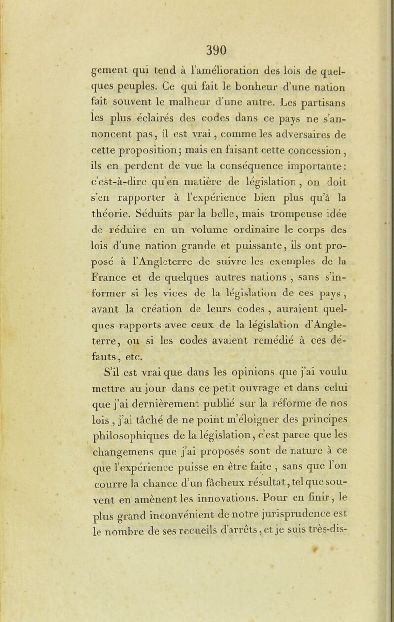 gement qui tend à l’amélioration des lois de quel- ques peuples. Ce qui fait le bonheur d’une nation fait souvent le malheur d’une autre. Les partisans les plus éclairés des codes dans ce pays ne s’an- noncent pas, il est vrai, comme les adversaires de cette proposition ; mais en faisant cette concession , ils en perdent de vue la conséquence importante: c’est-à-dire qu’en matière de législation , on doit s’en rapporter à l’expérience bien plus qu’à la théorie. Séduits par la belle, mais trompeuse idée de réduire en un volume ordinaire le corps des lois d’une nation grande et puissante, ils ont pro- posé à l’Angleterre de suivre les exemples de la France et de quelques autres nations , sans s’in- former si les vices de la législation de ces pays, avant la création de leurs codes , auraient quel- ques rapports avec ceux de la législation d’Angle- terre, ou si les codes avaient remédié à ces dé- fauts, etc. S’il est vrai que dans les opinions que j’ai voulu mettre au jour dans ce petit ouvrage et dans celui que j’ai dernièrement publié sur la réforme de nos lois , j’ai tâché de ne point m’éloigner des principes philosophiques de la législation, c’est parce que les changemens que j’ai proposés sont de nature à ce que l’expérience puisse en être faite , sans que 1 on courre la chance d’un fâcheux résultat, tel que sou- vent en amènent les innovations. Pour en finir, le plus grand inconvénient de notre jurisprudence est le nombre de ses recueils d’arrêts, et je suis très-dis- #