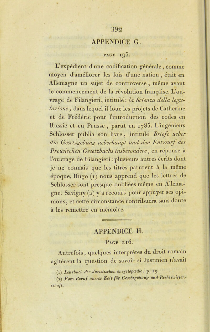 APPENDICE G. PAGE 195. L’expédient d’une codification générale, comme moyen d’améliorer les lois d’une nation , était en Allemagne un sujet de controverse , même avant le commencement de la révolution française. L’ou- a vrage de Filangieri, intitulé : la Scienza della legis- lazione, dans lequel il loue les projets de Catherine et de Frédéric pour l’introduction des codes en Russie et en Prusse , parut en iy85. L’ingénieux Schlosser publia son livre , intitulé Briefe ueber die Gesetzgebung ueberhaupt und den Entwurf des Preusischen Gesetzbuchs insbesondere, en réponse à l’ouvrage de Filangieri: plusieurs autres écrits dont je ne connais que les titres parurent à la même époque. Hugo (1) nous apprend que les lettres de Schlosser sont presque oubliées même en Allema- gne. Savigny (2) y a recours pour appuyer ses opi- nions, et cette circonstance contribuera sans doute à les remettre en mémoire. APPENDICE H. Page 216. Autrefois, quelques interprètes du droit romain agitèrent la question de savoir si Justinien n avait (1) Lehrbucli der Juristischen encyclopœdic, p. 29. (2) Vom Beruf unsrcr Zcit fur Gesetzgebung und Recbtswisscn- scliaft.
