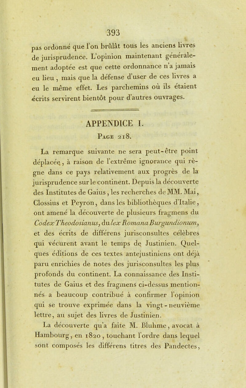 pas ordonné que l’on brûlât tous les anciens livres de jurisprudence. L’opinion maintenant générale- ment adoptée est que cette ordonnance n a jamais eu lieu , mais que la défense d user de ces livres a eu le même effet. Les parchemins où ils étaient écrits servirent bientôt pour d autres ouvrages. APPENDICE I. Page 218. La remarque suivante ne sera peut-être point déplacés, à raison de l’extrême ignorance qui rè- gne dans ce pays relativement aux progrès de la jurisprudence sur le continent. Depuis la découverte des Institutes de Gaius , les recherches de MM. Mai, Clossius et Peyron, dans les bibliothèques d’Italie, ont amené la découverte de plusieurs fragmens du Codex Theodosiatms, dulex Romana Burgundionum, et des écrits de différons jurisconsultes célèbres qui vécurent avant le temps dç Justinien. Quel- ques éditions de ces textes antejustiniens ont déjà paru enrichies de notes des jurisconsultes les plus profonds du continent. La connaissance des Insti- tutes de Gaius et des fragmens ci-dessus mention- nés a beaucoup contribué à confirmer l’opinion qui se trouve exprimée dans la vingt - neuvième lettre, au sujet des livres de Justinien. La découverte qu’a faite M. Bluhme, avocat à Hambourg, en 1820, touchant l’ordre dans lequel sont composés les différens titres des Pandectes,