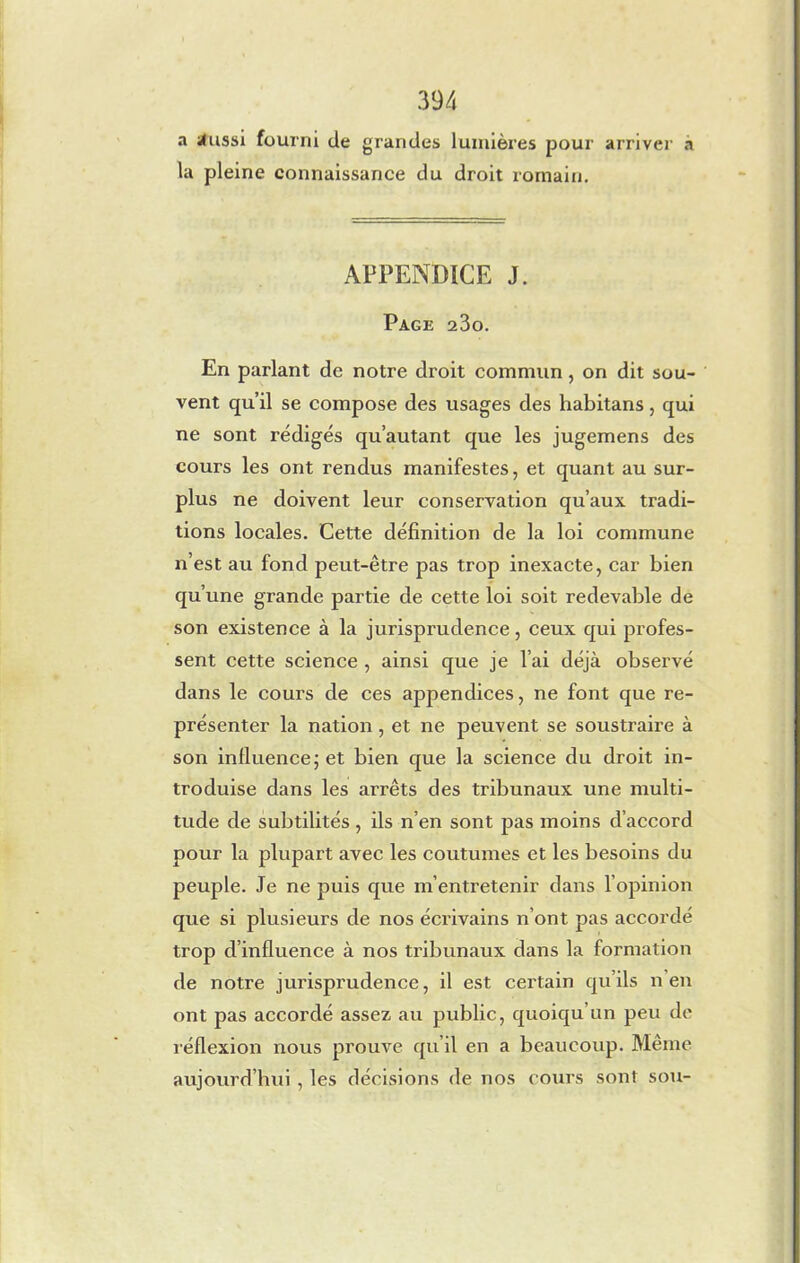 a tfussi fourni de grandes lumières pour arriver a la pleine connaissance du droit romain. APPENDICE J. Page 23o. En parlant de notre droit commun , on dit sou- vent qu’il se compose des usages des habitans, qui ne sont rédigés qu’autant que les jugemens des cours les ont rendus manifestes, et quant au sur- plus ne doivent leur conservation qu’aux tradi- tions locales. Cette définition de la loi commune n’est au fond peut-être pas trop inexacte, car bien qu’une grande partie de cette loi soit redevable de son existence à la jurisprudence, ceux qui profes- sent cette science , ainsi que je l’ai déjà observé dans le cours de ces appendices, ne font que re- présenter la nation, et ne peuvent se soustraire à son influence ; et bien que la science du droit in- troduise dans les arrêts des tribunaux une multi- tude de subtilités , ils n’en sont pas moins d’accord pour la plupart avec les coutumes et les besoins du peuple. Je ne puis que m’entretenir dans l’opinion que si plusieurs de nos écrivains n’ont pas accordé trop d’influence à nos tribunaux dans la formation de notre jurisprudence, il est cei’tain qu’ils n’en ont pas accordé assez au public, quoiqu’un peu de réflexion nous prouve qu’il en a beaucoup. Même aujourd’hui , les décisions de nos cours sont sou-
