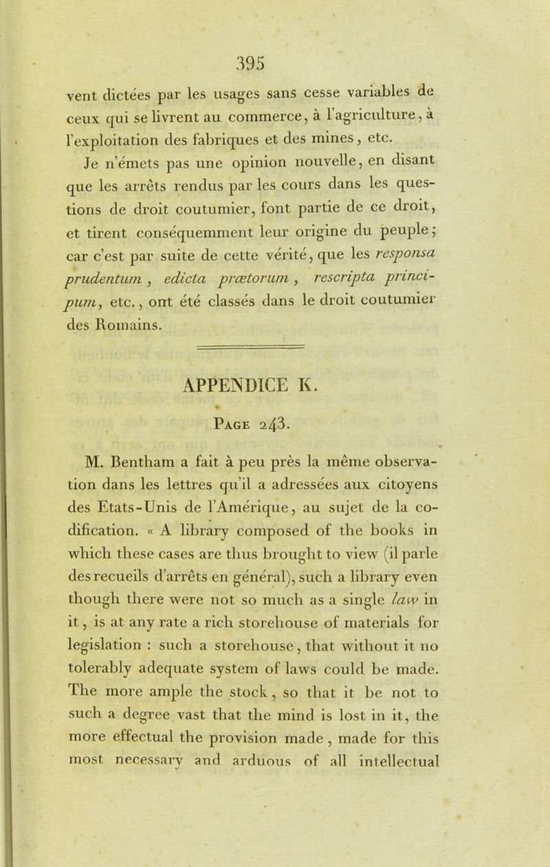 vent dictées par les usages sans cesse variables de ceux qui se livrent au commerce, à 1 agriculture, à l’exploitation des fabriques et des mines, etc. Je n’émets pas une opinion nouvelle, en disant que les arrets rendus par les cours dans les ques- tions de droit coutumier, font partie de ce droit, et tirent conséquemment leur origine du peuple ; car c’est par suite de cette vérité, que les responsa prudentum , édicta prœtorum , rescripta pnnci- pum, etc., ont été classés dans le droit coutumier des Romains. APPENDICE K. % Page 243. « M. Bentham a fait à peu près la même observa- tion dans les lettres qu’il a adressées aux citoyens des Etats-Unis de l’Amérique, au sujet de la co- dification. « A library composed of the books in which these cases are thus brought to view (il parle des recueils d’arrêts en général), such a library even though there were not so much as a single law in it, is at any rate a rich storehouse of materials for legislation : such a storehouse, that without it no tolerably adequate system of laws could be made. The more ample the stock , so that it be not to such a degree vast that the mind is lost in it, the more effectual the provision made , made for this most necessary and arduous of all intellectual