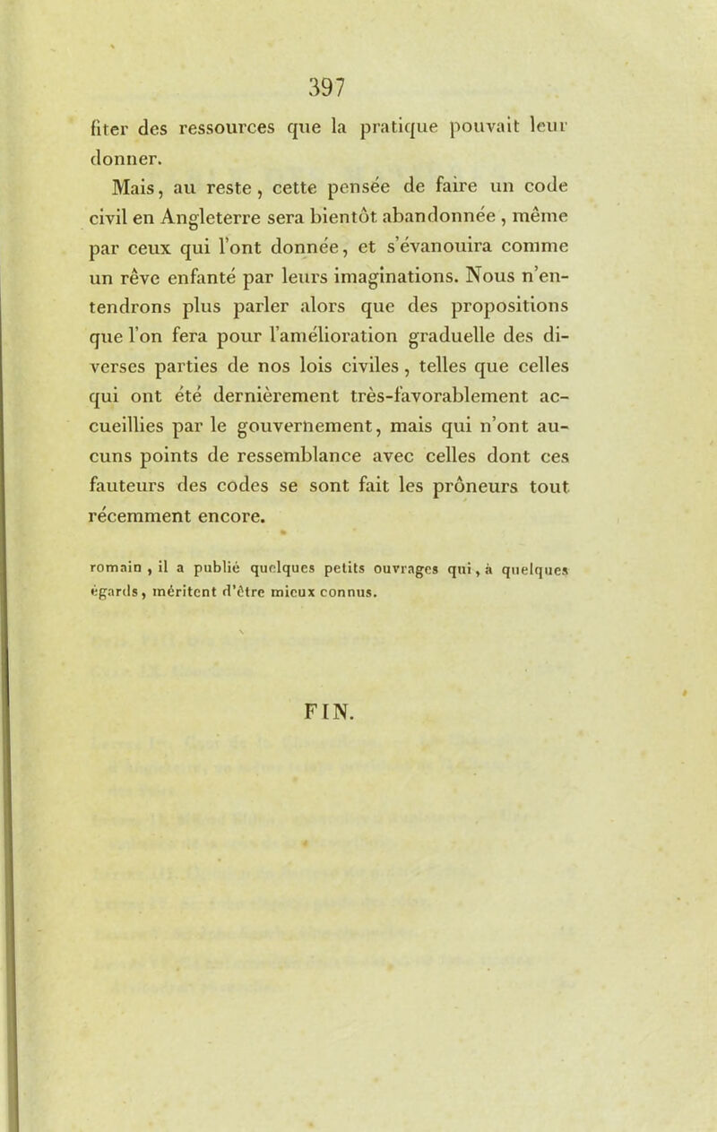 fiter des ressources que la pratique pouvait leur donner. Mais, au reste, cette pensée de faire un code civil en Angleterre sera bientôt abandonnée , même par ceux qui l’ont donnée, et s’évanouira comme un rêve enfanté par leurs imaginations. Nous n’en- tendrons plus parler alors que des propositions que l’on fera pour l’amélioration graduelle des di- verses parties de nos lois civiles , telles que celles qui ont été dernièrement très-favorablement ac- cueillies par le gouvernement, mais qui n’ont au- cuns points de ressemblance avec celles dont ces fauteurs des codes se sont fait les prôneurs tout récemment encore. romain , il a publié quelques petits ouvrages qui, à quelques égards, méritent d’étre mieux connus. FIN. »