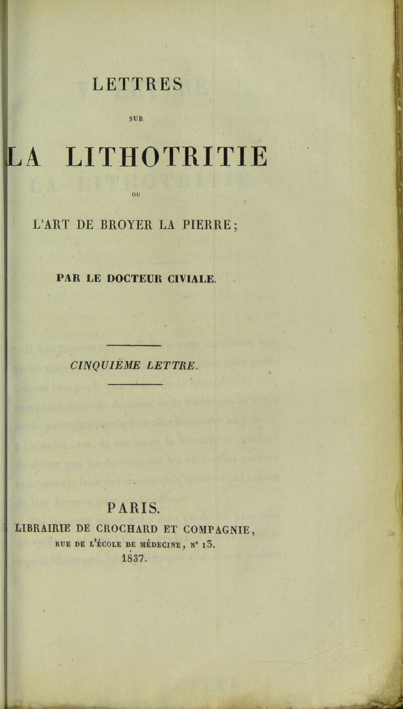 SïlR LA LITHOTRITIE 00 L'ART DE BROYER LA PIERRE; PAR LE DOCTEUR CIVIALE. CINQUIÈME LETTRE. PARIS. LIBRAIRIE DE CROCHARD ET COMPAGNIE, RtlB DE t'ÉCOLE DE MEDECINE, H* j3. 1837.