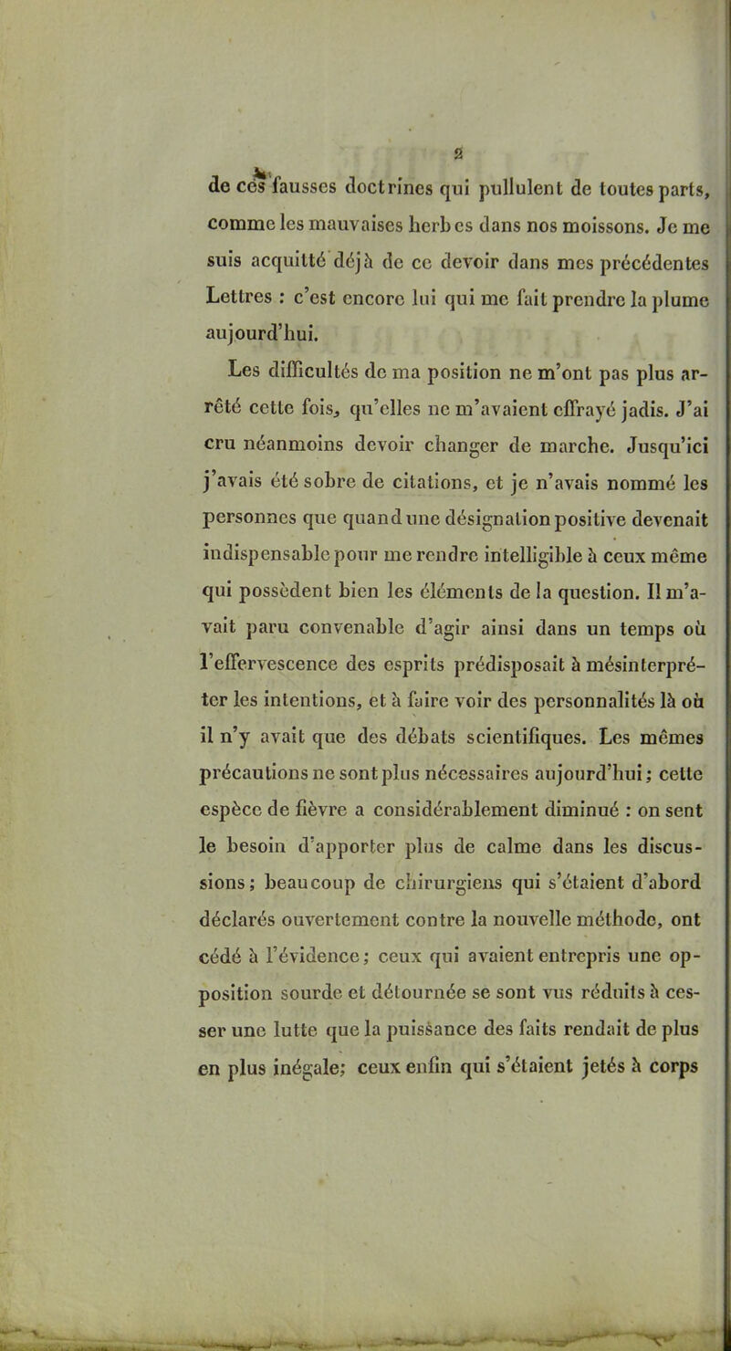 de ces fausses doctrines qui pullulent de toutes parts, comme les mauvaises herbes dans nos moissons. Je me suis acquitté déjà de ce devoir dans mes précédentes Lettres : c'est encore lui qui me fait prendre la plume aujourd'hui. Les difficultés de ma position ne m'ont pas plus ar- rêté cette fois, qu'elles ne m'avaient effrayé jadis. J'ai cru néanmoins devoir changer de marche. Jusqu'ici j'avais été sobre de citations, et je n'avais nommé les personnes que quand une désignation positive devenait indispensable pour me rendre intelligible à ceux même qui possèdent bien les éléments de !a question. Il m'a- vait paru convenable d'agir ainsi dans un temps où l'eifervescence des esprits prédisposait à mésinterpré- ter les intentions, et à fyire voir des personnalités là oci il n'y avait que des débats scientifiques. Les mêmes précautions ne sont plus nécessaires aujourd'hui; cette espèce de fièvre a considérablement diminué : on sent le besoin d'apporter plus de calme dans les discus- sions; beaucoup de chirurgiens qui s'étaient d'abord déclarés ouvertement contre la nouvelle méthode, ont cédé à l'évidence; ceux qui avaient entrepris une op- position sourde et détournée se sont vus réduits à ces- ser une lutte que la puissance des faits rendait de plus en plus inégale; ceux enfin qui s'étaient jetés à corps