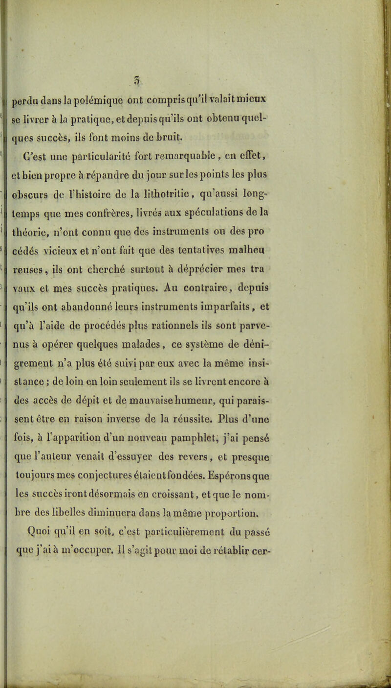 perdu dans la polémique ont compris qu'il valait mieux se livrer à la pratique, et depuis qu'ils ont obtenu quel- ques succès, ils font moins de bruit. C'est une particularité fort remarquable, en effet, et bien propre h répandre du jour sur les points les plus obscurs de l'histoire de la lithotrilie, qu'aussi long- temps que mes confrères, livrés aux spéculations de la théorie, n'ont connu que des instruments ou des pro cédés vicieux et n'ont fait que des tentatives malheu reuses, ils ont cherché surtout à déprécier mes tra vaux et mes succès pratiques. Au contraire, depuis qu'ils ont abandonné leurs instruments imparfaits, et qu'à l'aide de procédés plus rationnels ils sont parve- nus à opérer quelques malades, ce système de déni- grement n'a plus été suivi par eux avec la même insi- stance ; de loin en loin seulement ils se livrent encore à des accès de dépit et de mauvaise humeur, qui parais- sent être en raison inverse de la réussite. Plus d'une fois, à l'apparition d'un nouveau pamphlet, j'ai pensé que l'auteur venait d'essuyer des revers, et presque toujours mes conjectures étaient fondées. Espérons que les succès iront désormais en croissant, et que le nom- bre des libelles diminuera dans la même proportion. Quoi qu'il en soit, c'est particulièrement du passé que j'ai à m'occuper. Il s'agit pour moi de rétablir cer-