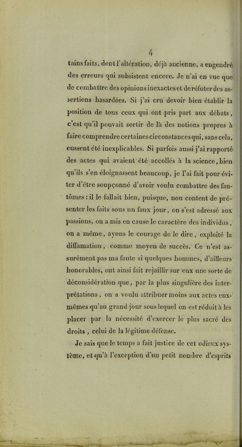 tains faits, doDtl'alléralion, àé]h ancienne, a engendré des erreurs qui subsistent encore. Je n'ai en vue que de combattre des opinions inexactes et de réfuter des as- sertions hasardées. Si j'ai cru devoir bien établir la position de tous ceux qui ont pris part aux débats, c'est qu'il pouvait sortir de là des notions propres à faire comprendre certaines circonstances qui, sans cela, eussent été inexplicables. Si parfois aussi j'ai rapporté des actes qui avaient été accollés à la science,bien qu'ils s'en éloignassent beaucoup, je l'ai fait pour évi- ter d'être soupçonné d'avoir voulu combattre des fan- tômes : il le fallait bien, puisque, non content de pré- senter les faits sous un faux jour, on s'est adressé aux passions, on a mis en cause le caractère des individus , on a même, ayons le courage de le dire, exploité la diffamation, comme moyen de succès. Ce n'est as- surément pas ma faute si quelques hommes, d'ailleurs honorables, ont ainsi fait rejaillir sur eux une sorte de déconsidération que, par la plus singulière des inter- prétations , on a voulu attribuer moins aux actes eux- mêmes qu'au grand jour sous lequel on est réduit à les placer par la nécessité d'exercer le plus sacré des droits , celui de la légitime défense. Je sais que le temps a fait justice de cet odieux sys- tème, et qu'à l'exception d'un petit nombre d'esprits