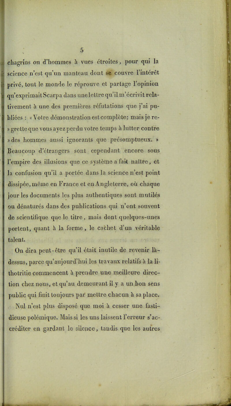 chagrins on d'hommes à vues étroites, pour qui la science n'est qu'un manteau dont se couvre l'intérêt privé, tout le monde le réprouve et partage l'opinion qu'exprimait Scarpa dans une lettre qu'il m'écrivit rela- tivement à une des premières réfutations que j'ai pu- bliées : «Votre démonstration est complète; mais je re- » gretteque vous ayez perdu votre temps à lutter contre «des hommes aussi ignorants que présomptueux. » Beaucoup d^étrangers sont cependant encore sous l'empire des illusions que ce système a fait naître, et la confusion qu'il a portée dans la science n'est point dissipée, même en France et en Angleterre, où chaque jour les documents les plus authentiques sont mutilés ou dénaturés dans des publications qui n'ont souvent de scientifique que le titre, mais dont quelques-unes portent, quant h la forme, le cachet d'un véritable talent. On dira peut-être qu'il était inutile de revenir là- dessus, parce qu'aujourd'hui les travaux relatifs h la li- thotritie commencent à prendre une meilleure direc- tion chez nous, et qu'au demeurant il y a un bon sens public qui finit toujours par mettre chacun à sa place. Nul n'est plus disposé que moi îi cesser une fasti- dieuse polémique. Mais si les uns laissent l'erreur s'ac- créditer en gardant le silence, taudis que les autres