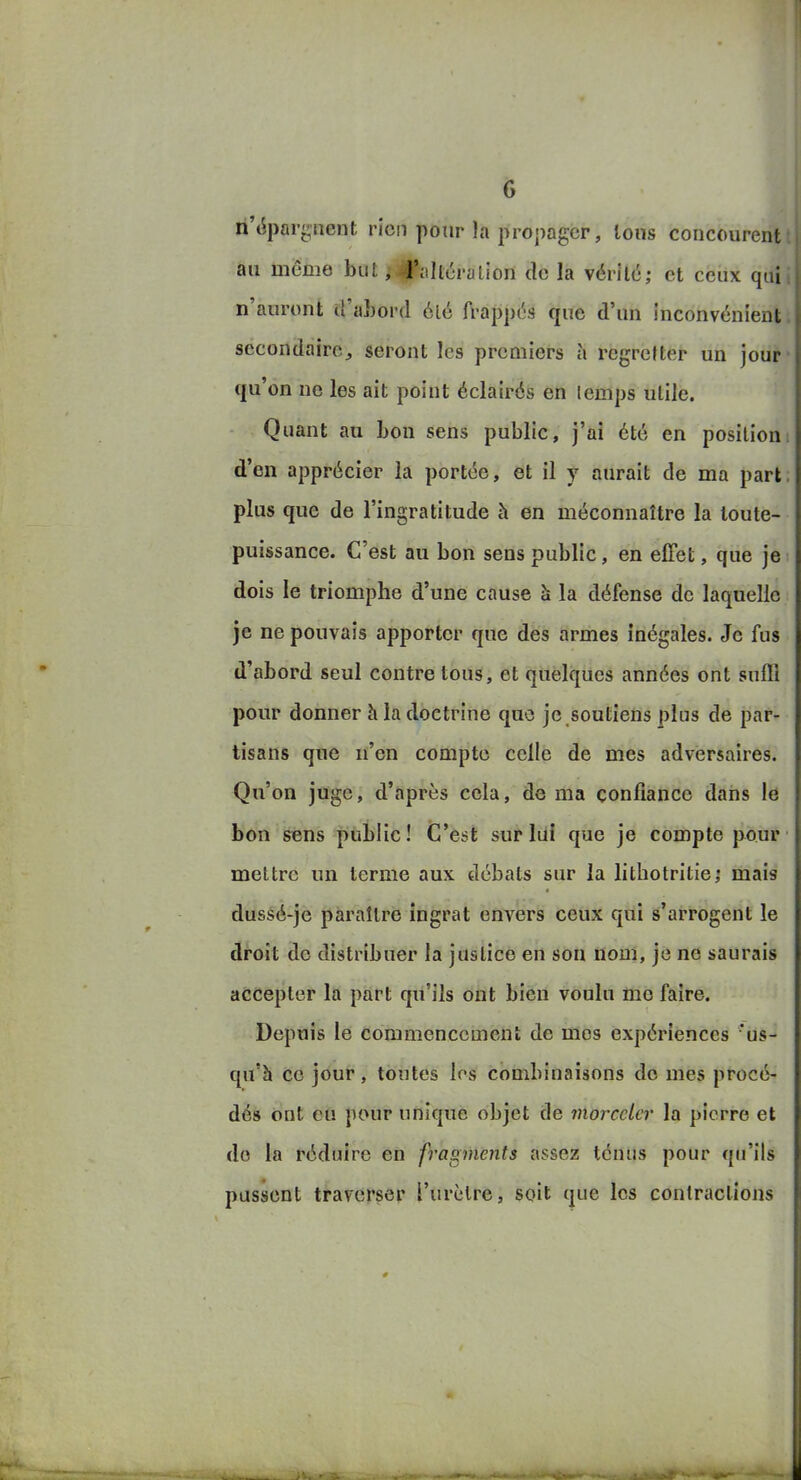 ii'(5parg«ent rien pour la propager, Ions concourent t au même but ji|faltércilion de la vérité; et ceux quii n'auront îl'aLord été frappés que d'un inconvénient, secondaire, seront les premiers à regretter un jour qu'on ne les ait point éclairés en temps utile. Quant au Lou sens public, j'ai été en position d'en apprécier la portée, et il y aurait de ma part, plus que de l'ingratitude Ji en méconnaître la toute- puissance. C'est au bon sens public, en effet, que je dois le triomphe d'une cause à la défense de laquelle je ne pouvais apporter que des armes inégales. Je fus d'abord seul contre tous, et quelques années ont suffi pour donner h la doctrine que je soutiens plus de par- tisans que n'en compte celle de mes adversaires. Qu'on juge, d'après cela, de ma confiance dans le bon sens public! C'est sur lui que je compte pour mettre un terme aux débats sur la lithotritie; mais dussé-je paraître ingrat envers ceux qui s'arrogent le droit do distribuer la justice en son nom, je ne saurais accepter la part qu'ils ont bien voulu me faire. Depuis le commencement de mes expériences 'us- qu'h ce jour, toutes los combinaisons do mes procé- dés ont eu pour unique objet de morceler la pierre et do la réduire en fragments assez ténus pour qu'ils pussent traverser l'urètre, soit que les contractions