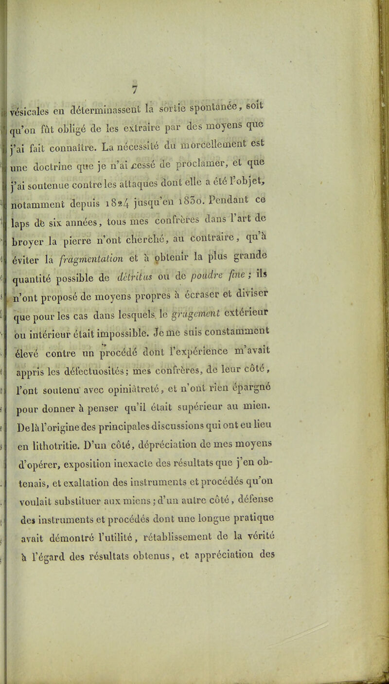 vésicales en déterminassent la sortie spontanée, soit qu'on fût obligé de les extraire par des moyens que j'ai fait connaître. La nécessité du morcellement est une doctrine que je n'ai £essé âe ^rôcldniér, et qtie j'ai soutenue contrôles attaques dont elle a été l'objet, notamment depuis 1824 jusqu'en i85o. Pendant ce iaps db six années, tous mes confi'èfes dans l'art de broyer la pierre n'ont cherché, au Cô'ûttàire, qu'h éviter la fragmentation et h çbtenu- la plus grande quantité possible de détritus ou de poudre fine ; iU n'ont proposé de moyens propres h écraser et diviser que pour les cas dans lesquels, le grugcment extérieur bu intérieur était impossible. Je me suis constamment élevé contre un procédé dont l'expérience m'avait appris les défectuosités; mes confrères, de leur côté, l'ont soutenu avec opiniâtreté, et n'ont rien épargné pour donner à penser qu'il était supérieur au mien. Delà l'origine des principales discussions qui ont eu lieu en lithotritie. D'un côté, dépréciation de mes moyens d'opérer, exposition inexacte des résultats que j'en ob- tenais, et exaltation des instruments et procédés qu'on voulait substituer aux miens ; d'un autre côté, défense des instruments et procédés dont une longue pratique avait démontré l'utilité, rétablissement de la vérité Il l'égard des résviltats obtenus, et appréciation des