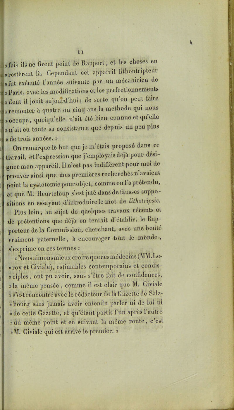 «fois ils ne firent point de Rapport, et les choses en „ restèrent Ih. Cependant cet appareil lithontHpteur „ fut exécuté l'année suivante par un mécanicien de ). Paris, avec les modifications et les perfectionnements »dont il jouit aujourd'hui; de sorte qu'on peut faire «remonter à quatre ou cinq ans la méthode qui nous «occupe, quoiqu'elle n'ait été bien connue et qu'elle «n'ait eu toute sa consistance que depuis un peu plus » de trois années. » On remarque le but que je m'étais proposé dans ce travail, et l'expression que j'employais déjà pour dési- gner mon appareil. 11 n'est pfls indifférent pour moi de prouver ainsi que mes premières recherches n'avaient point la cy«tolomie pour objet, comme on l'a prétendu, et que M. Heurteloup s'est jeté dans de fausses suppo- sitions en essayant d'introduire le mot de Utliotripsie. Plus loin, au sujet de quelques travaux récents et de prétentions que déjU on tentait d'établir, le Rap- porteur delà Commission, cherchant, avec une bonté vraiment paternelle, à encourager tout le monde , s'exprime en ces termes : « Nous aimonsmieux croire quecesmédecms (MM.Le- »roy et Civiale), estimables contemporains et condis- sciples, ont pu avoir, sans s'être fait de confidences, »la môme pensée , comme il est clair que M. Civiale » s'est rencontré avec le rédacteur de la Gazette de Salz- » bourg sans jamais avoir entendu parler ni de lui ni » de cette Gazette, et qu'étant partis l'un après l'autre » du même point et en suivant la même route, c'est «M. Giviale qui est arrivé le premier. »