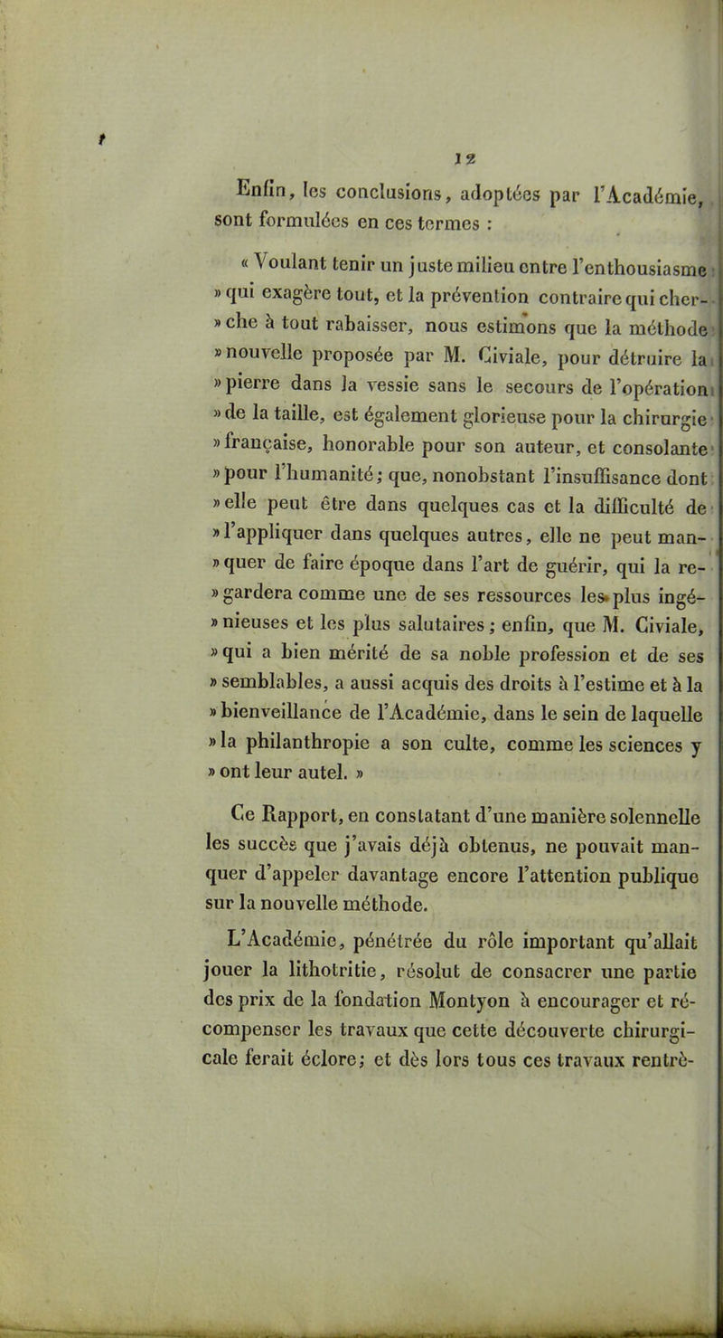 Enfin, les conclusions, adoptées par l'Académie, sont formulées en ces termes : « Voulant tenir un juste milieu entre l'enthousiasme » qui exagère tout, et la prévention contraire qui chcr- » che à tout rabaisser, nous estimons que la méthode » nouvelle proposée par M. Civiale, pour détruire la » pierre dans la vessie sans le secours de l'opération » de la taille, est également glorieuse pour la chirurgie » française, honorable pour son auteur, et consolante «pour l'humanité; que, nonobstant l'insuffisance dont » elle peut être dans quelques cas et la difficulté de «l'appHquer dans quelques autres, elle ne peut man- » quer de faire époque dans l'art de guérir, qui la re- » gardera comme une de ses ressources les» plus ingé- » nieuses et les plus salutaires ; enfin, que M. Civiale, » qui a bien mérité de sa noble profession et de ses » semblables, a aussi acquis des droits à l'estime et à la «bienveillance de l'Académie, dans le sein de laquelle » la philanthropie a son culte, comme les sciences y » ont leur autel. » Ce Rapport, en constatant d'une manière solennelle les succès que j'avais déjà obtenus, ne pouvait man- quer d'appeler davantage encore l'attention publique sur la nouvelle méthode. L'Académie, pénétrée du rôle important qu'allait jouer la lithotritie, résolut de consacrer une partie des prix de la fondation Montyon h encourager et ré- compenser les travaux que cette découverte chirurgi- cale ferait éclore; et dès lors tous ces travaux rentré-