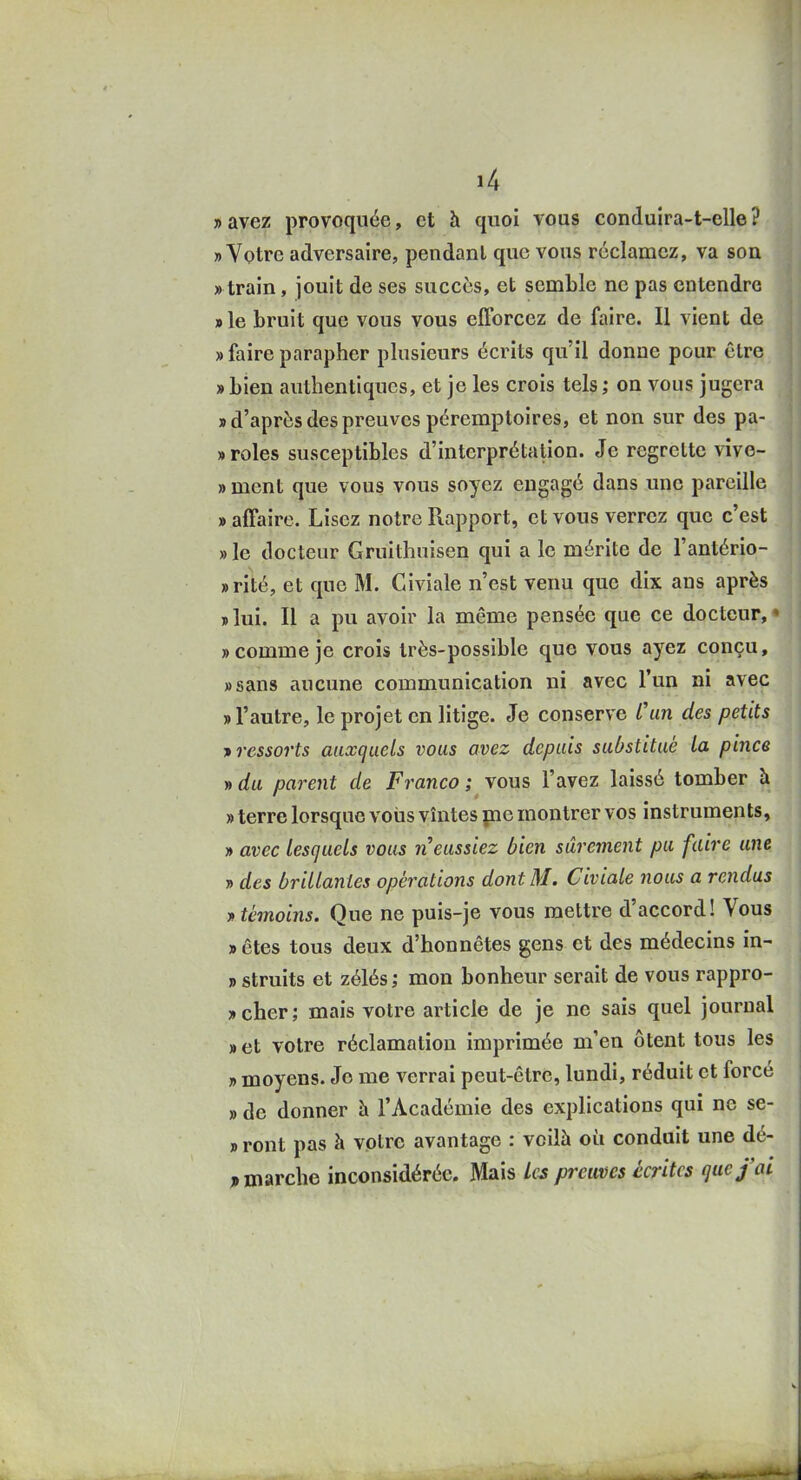 » avez provoquée, et à quoi vous conduira-t-elle ? «Votre adversaire, pendant que vous réclamez, va sou « train, jouit de ses succès, et semble ne pas entendre » le bruit que vous vous elTorcez de faire. Il vient de » faire parapher plusieurs écrits qu'il donne pour être » bien authentiques, et je les crois tels ; on vous jugera » d'après des preuves péremptoires, et non sur des pa- » rôles susceptibles d'interprétation. Je regrette vive- » ment que vous vous soyez engagé dans une pareille » affaire. Lisez notre Rapport, et vous verrez que c'est » le docteur Gruithuisen qui a le mérite de l'antério- »rité, et que M. Giviale n'est venu que dix ans après «lui. Il a pu avoir la même pensée que ce docteur,» »couime je crois très-possible que vous ayez conçu, «sans aucune communication ni avec l'un ni avec «l'autre, le projet en litige. Je conserve l'un des petits T> ressorts auxquels vous avez depuis substitué la pince » du parent de Franco ; vous l'avez laissé tomber à » terre lorsque vous vîntes pie montrer vos instruments, » avec lesquels vous n'eussiez bien sûrement pu faire une » des brillantes opérations dont M. Civiale nous a rendus y: témoins. Que ne puis-je vous mettre d'accord! Vous «êtes tous deux d'honnêtes gens et des médecins in- » struits et zélés ; mon bonheur serait de vous rappro- «cher; mais votre article de je ne sais quel journal «et votre réclamation imprimée m'en ôtent tous les » moyens. Je me verrai peut-être, lundi, réduit et forcé » de donner à l'Académie des explications qui ne se- « ront pas à votre avantage : voilà où conduit une dé- j> marche inconsidérée. Mais Les preuves écrites que j'ai