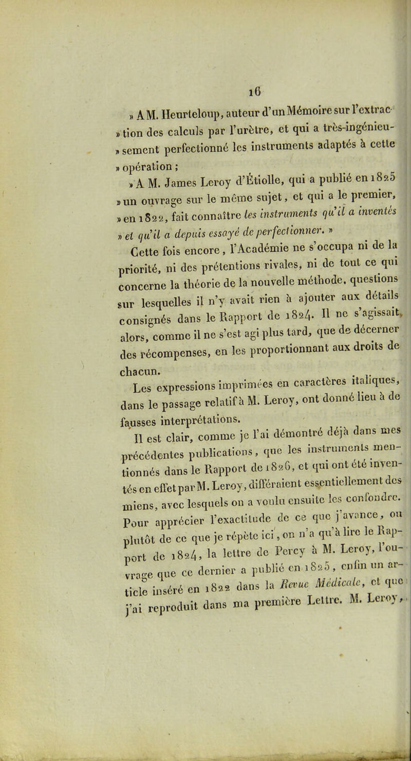 » AM. Heurleloup, auteur d'un Mémoire sur l'extrac » tion des calculs par l'urètre, et qui a très-ingénieu- » sèment perfectionné les instruments adaptés à cette » opération ; » A M. James Leroy d'Étiolle, qui a publié en i8î>5 »un ouvrage sur le même sujet, et qui a le premier. »en i82'2, fait connaître les instruments quÙ a inventés » et cjuU a depuis essayé de perfectionner. » Cette fois encore, l'Académie ne s'occupa ni de la priorité, ni des prétentions rivales, ni de tout ce qui concerne la théorie de la nouvelle méthode, questions sur lesquelles il n'y avait rien h ajouter aux détails consignés dans le Rapport de 182/,. Il ne s'agissait» alors, comme il ne s'est agi plus tard, que de décerner des récompenses, en les proportionnant aux droits de chacun. . Les expressions imprimées en caractères italiques, dans le passage relatif îi M. Leroy, ont donné heu à de fausses interprétations. ' Il est clair, comme je l'ai démontré déjà dans mes précédentes publications, que les instrumcnls men- tionnés dans le Rapport de iSsG, et qui ont été inven- tés en effetparM. Leroy, différaient essentiellement des miens, avec lesquels on a voulu ensuite les confondre. Pour apprécier l'exactitude de ce que j avance, ou plutôt de ce que je répète ici, on n'a qu'à lire le Rap- port de 1824, la lettre de Percy à M. Leroy, l ou- vrac^e que ce dernier a publié en 1820, enfin un ar- ticle inséré en 182e dans la Ba^ae Médicale cl que j'ai reproduit dans ma première Lettre. M. Leroy,