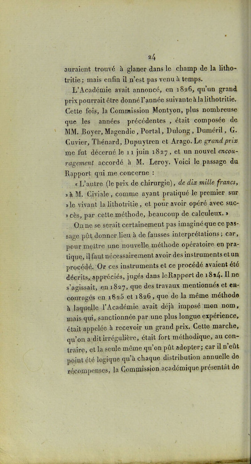 auraient trouvé à glaner dans le champ de la litho- tritie; mais enfin il n'est pas venu à temps. L'Académie avait annoncé, en 1826, qu'un grand prix pourrait être donné l'année suivante à la litholritie. Cette fois, la Commission Montyon, plus nombreuse que les années précédentes , était composée de MM. Boyer, Magendie, Portai, Dulong, Duméril, G. Cuvier, Thénard, Dupuytren et Arago. Le grand prix me fut décerné le 11 juin 1827 , et un nouvel encou- ragement accordé à M. Leroy. Voici le passage du Rapport qui me concerne : « L'autre (le prix de chirurgie), de dix mille francs, jà M. Civiale, comme ayant pratiqué le premier sur aie vivant la lithotrilie, et pour avoir opéré avec suc- » cès, par cette méthode, beaucoup de calculeux. t On ne se serait certainement pas imaginé que ce pas- sage pût donner lieu à de fausses interprétations; car, pour mettre une nouvelle méthode opératoire en pra- tique, i\ faut nécessairement avoir des instruments et un procédé. Or ces instruments et ce procédé avaient été décrits, appréciés, jugés dans leRapport de i8a4. Il ne s'agissait, en 1827, que des travaux mentionnés et en- couragés en 1626 et 1826, que de la même méthode à laquelle l'Académie avait déjà imposé mon nom, mais qui, sanctionnée par une plus longue expérience, était appelée h recevoir un grand prix. Cette marche, qu'on a dit irréguhèrc, était fort méthodique, au con- traire, et la seule même qu'on pût adopter; car il n'eût point été logique qu'à chaque distribution annuelle do récompenses, la Commission académique présentât do