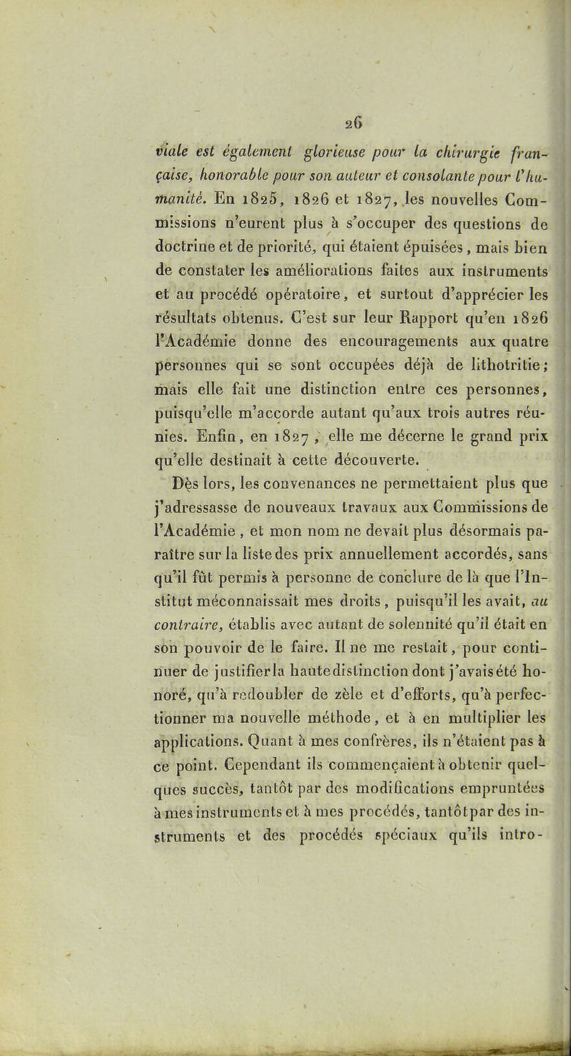 viale est également glorieuse pour la chirurgie fran- çaise, honorable pour son auteur et consolante pour Chu- manité. En 1825, 1826 et 1827,,les nouvelles Com- missions n'eurent plus à s'occuper des questions de doctrine et de priorité, qui étaient épuisées, mais bien de constater les améliorations faites aux instruments et au procédé opératoire, et surtout d'apprécier les résultats obtenus. C'est sur leur Rapport qu'eu 1826 l'Académie donne des encouragements aux quatre personnes qui se sont occupées déjà de lithotritie ; mais elle fait une distinction entre ces personnes, puisqu'elle m'accorde autant qu'aux trois autres réu- nies. Enfin, en 1827 , elle me décerne le grand prix qu'elle destinait à cette découverte. Dès lors, les convenances ne permettaient plus que j'adressasse de nouveaux travaux aux Commissions de l'Académie , et mon nom ne devait plus désormais pa- raître sur la liste des prix annuellement accordés, sans qu'il fût permis à personne de conclure de là que l'in- stitut méconnaissait mes droits, puisqu'il les avait, au contraire, établis avec autant de solennité qu'il était en son pouvoir de le faire. Il ne me restait, pour conti- nuer de justifierla hautedistinction dont j'avaisété ho- noré, qu'à redoubler de zèle et d'efforts, qu'à perfec- tionner ma nouvelle méthode, et à en multiplier les applications. Quant à mes confrères, ils n'étaient pas à ce point. Cependant ils commençaient à obtenir quel- ques succès, tantôt par des modifications empruntées à mes instruments et à mes procédés, tantôt par des in- struments et des procédés spéciaux qu'ils intro-