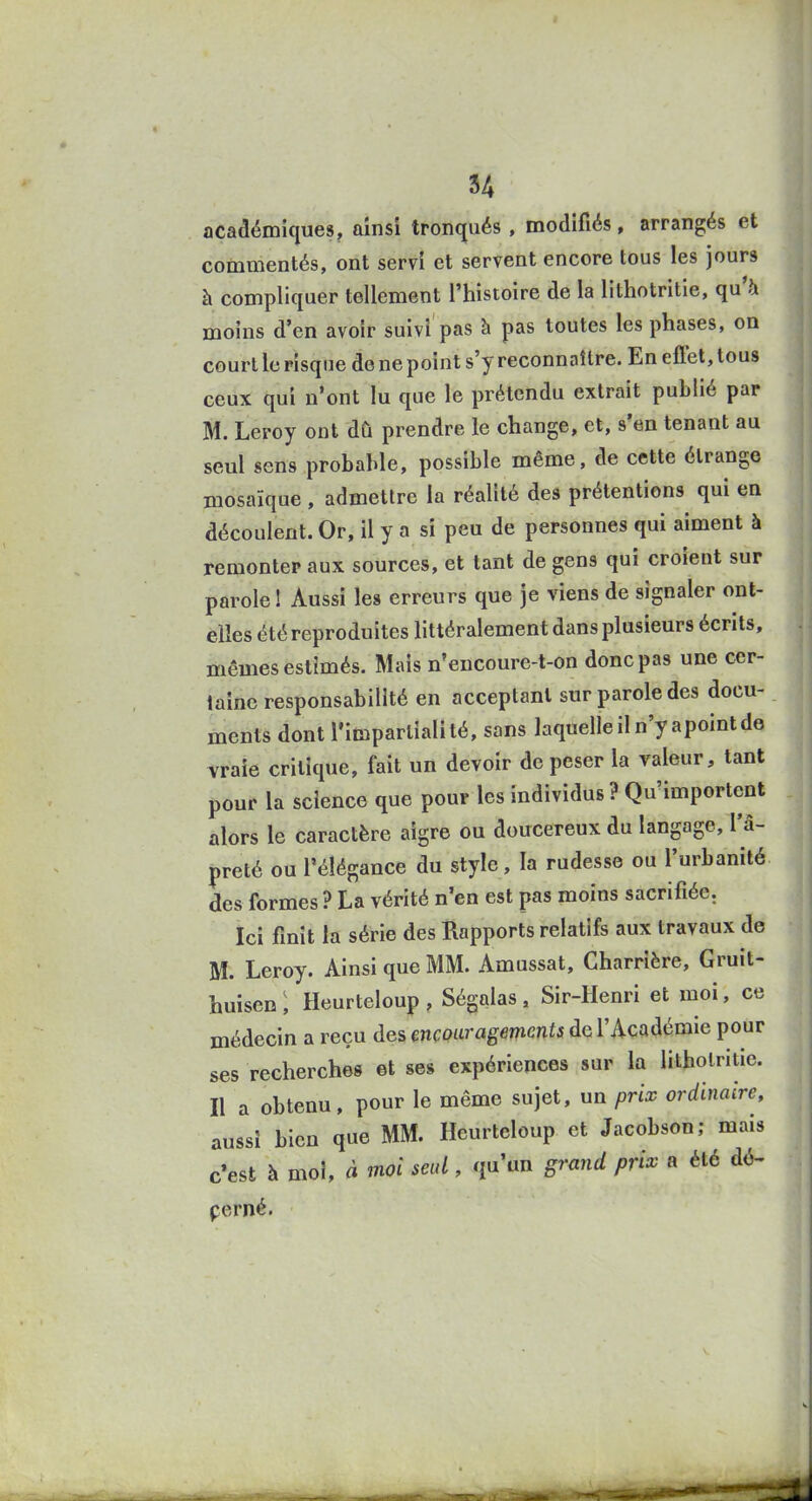 académiques, ainsi tronqués , modifiés, arrangés et commentés, ont servi et servent encore tous les jours à compliquer tellement l'histoire de la lithotritie, qu'à moins d'en avoir suivi pas à pas toutes les phases, on court le risque de ne point s'y reconnaître. En efifet, tous ceux qui n'ont lu que le prétendu extrait publié par M. Leroy ont dû prendre le change, et, s'en tenant au seul sens probable, possible même, de cette étrange mosaïque , admettre la réalité des prétentions qui en découlent. Or, il y a si peu de personnes qui aiment à remonter aux sources, et tant de gens qui croient sur parole! Aussi les erreurs que je viens de signaler ont- elles été reproduites littéralement dans plusieurs écrits, mêmes estimés. Mais n'encoure-t-on donc pas une cer- taine responsabilité en acceptant sur parole des docu- ments dont l'impartialité, sans laquelle il n'y apoint de vraie critique, fait un devoir de peser la valeur, tant pour la science que pour les individus ? Qu'importent alors le caractère aigre ou doucereux du langage, l'â- preté ou l'élégance du style, la rudesse ou l'urbanité des formes ? La vérité n'en est pas moins sacrifiée. Ici finit la série des Rapports relatifs aux travaux de M. Leroy. Ainsi que MM. Amussat, Gharrière, Gruit- huisen : Heurteloup , Ségalas , Sir-Henri et moi, ce médecin a reçu des encouragements do l'Académie pour ses recherches et ses expériences sur la lithotritie. Il a obtenu, pour le même sujet, un prix ordinaire, aussi bien que MM. Heurteloup et Jacobson; mais c*est à mol, à moi seul, qu'un grand prix a été dé- perné.