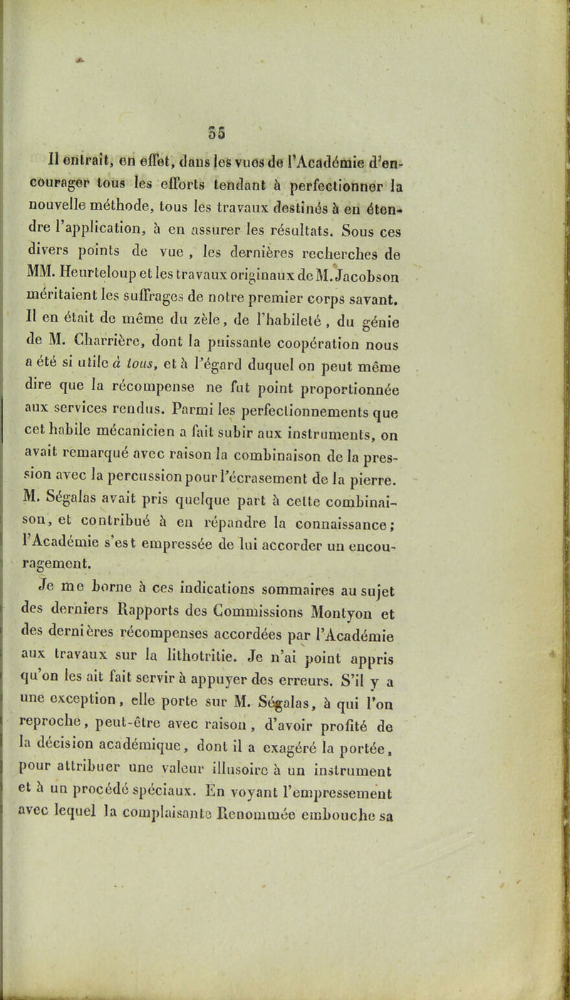 Il entrait, en effet, dans les vues de l'Académie d'en- coupagep tous les efforts tendant à perfectionner la nouvelle méthode, tous les travaux destinés à en éten- dre l'application, 5 en assurer les résultats. Sous ces divers points de vue , les dernières recherches de MM. Heurteloup et les travaux originaux de M. Jacobson méritaient les suffrages de notre premier corps savant. Il en était de même du zèle, de l'habileté , du génie de M. Gharrièrc, dont la puissante coopération nous a été si utile à tous, et à l'égard duquel on peut même dire que la récompense ne fut point proportionnée aux services rendus. Parmi les perfectionnements que cet habile mécanicien a fait subir aux instruments, on avait remarqué avec raison la combinaison de la pres- sion avec la percussion pour Técrasement de la pierre. M. Ségalas avait pris quelque part à cette combinai- son, et contribué h en répandre la connaissance; l'Académie s'es t empressée de lui accorder un encou- ragement. Je me borne à ces indications sommaires au sujet des derniers Rapports des Commissions Montyon et des dernières récompenses accordées par l'Académie aux travaux sur la hthotritie. Je n'ai point appris qu'on les ait fait servir à appuyer des erreurs. S'il y a une exception, elle porte sur M. Ségalas, à qui l'on reproche, peut-être avec raison, d'avoir profité de la décision académique, dont il a exagéré la portée, pour attribuer une valeur illusoire à un instrument et à un procédé spéciaux. En voyant l'empressement avec lequel la complaisante Renommée embouche sa