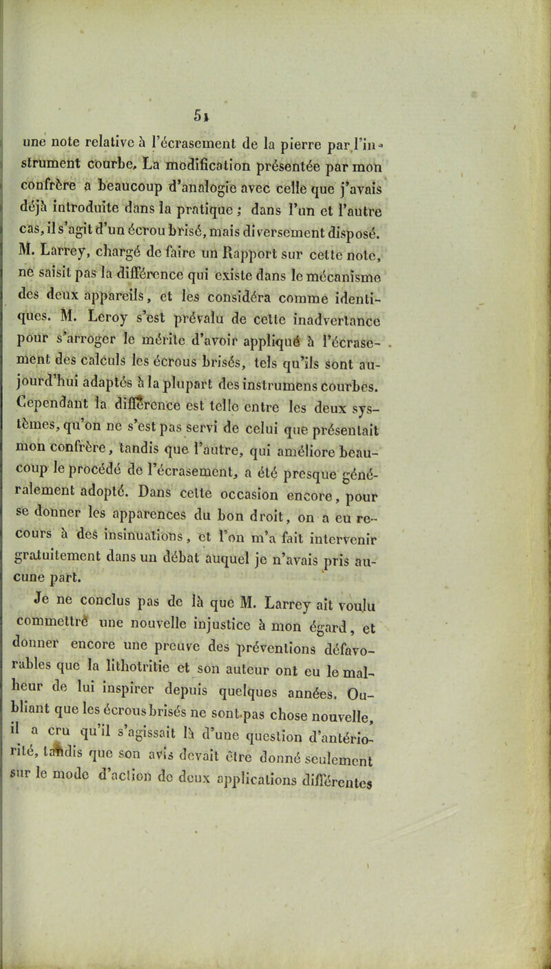 une note relative à l'écrasement de la pierre par l'in- strument cioarbe, La modification présentée par mon confrère a beaucoup d'analogie avec celle que j'avais déjà introduite dans la pratique ; dans l'un et l'autre cas, il s'agit d'un écrou brisé, mais diversement disposé. M. Larrey, chargé de faire uii Rapport sur cette note, ne saisit pas la différence qui existe dans le mécanisme des deux appareils, et les considéra comme identi- ques. M. Leroy s'est prévalu de celte inadvertance pour â*arrOger le mérite d'aroir appliqué h l'écrase- ment des calculs les écrous brisés, tels qu'ils sont au- jourd'hui adaptés h la plupart des instrumens courbes. Cependant la difl^rence est telle entre les deux sys- tèmes, qu'on ne s'est pas servi de celui que présentait mon confrère, tandis que l'autre, qui améliore beau- coup le procédé de l'écrasement, a été presque géné- ralement adopté. Dans celte occasion encore, pour se donner les apparences du bon droit, on a eu re- cours h des insinuations, et l'on m'a fait intervenir gratuitement dans un débat auquel je n'avais pris au- cune part. Je ne conclus pas de là que M. Larrey ait voulu commeltrê une nouvelle injustice à mon égard, et donner encore une preuve des préventions défavo- rables que la lithotritie et son auteur ont eu le mal- heur de lui inspirer depuis quelques années. Ou- bliant que les écrous brisés ne sontpas chose nouvelle, il a cru qu'il s'agissait là d'une question d'antério! rité, tc-^dis que son avis devait être donné seulement gur le mode d'action de deux applications différentes