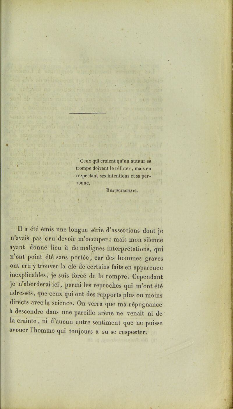 Ceux qui croient qu'un auteur se trompe doivent le réfuter , mais en respectant ses intentions et sa per- sonne. Beaumarchais. Il a été émis une longue série d'assertions dont je n'avais pas cru devoir m'occuper; mais mon silence ayant donné lieu à de malignes interprétations, qui n'ont point été sans portée, car des hommes graves ont cru y trouver la clé de certains faits en apparence inexplicables, je suis forcé de le rompre. Cependant je n'aborderai ici, parmi les repi^oches qui m'ont été adressés, que ceux qui ont des rapports plus ou moins directs avec la science. On verra que ma répugnance à descendre dans une pareille arène ne venait ni de la crainte, ni d'aucun outre sentiment que ne puisse avouer l'homme qui toujours a su se respecter.