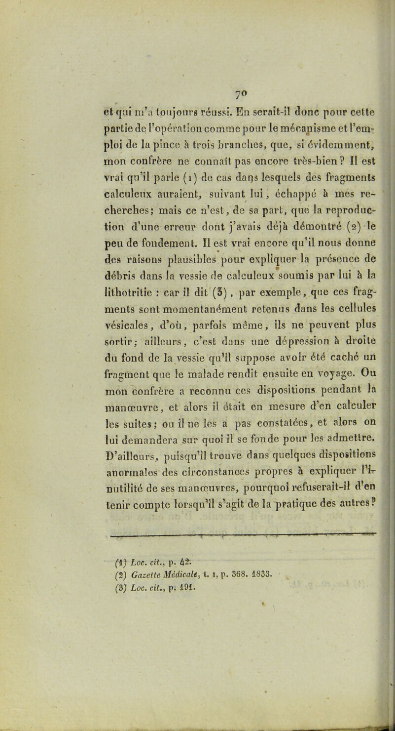 et qui m'a toujours réussi. En serait-il donc pour cette partie de l'opération comme pour le mécanisme et l'em- ploi de la pince h trois Lranches, que, si évidemment, mon confrère ne connaît pas encore très-bien? Il est vrai qu'il parle (i) de cas daqs lesquels des fragments calculeux auraient^ suivant lui, échappé à mes re- cherches; mais ce n'est, de sa part, que la reproduc- tion d'une erreur dont j'avais déjà démontré (2) le peu de fondement. Il est vrai encore qu'il nous donne des raisons plausibles pour expliquer la présence de débris dans la vessie de calculeux soumis par lui à la lithotritie : car il dit (S), par exemple, que ces frag- ments sont momentanément retenus dans les cellules vésicales, d'où, parfois même, ils ne peuvent plus sortir; ailleurs, c'est dans une dépression h droite du fond de la vessie qu'il suppose avoir été caché un fragment que le malade rendit ensuite en voyage. Ou mon confrère a reconnu ces dispositions pendant la manœuvre, et alors il était en mesure d'en calculer les suites; ou il ne les a pas constatées, et alors on lui demandera sur quoi il se fonde pour les admettre. D'ailleurs, puisqu'il trouve dans quelques dispositions anormales des circonstances propres à expliquer 1'!- nutilité de ses manœuvres, pourquoi fuserait-il d'en tenir compte lorsqu'il s'agit de la pratique des autres? (1) Loc. cit., p. à'2. (2) Gazette Médicale, l. i, p. 368. 1833.