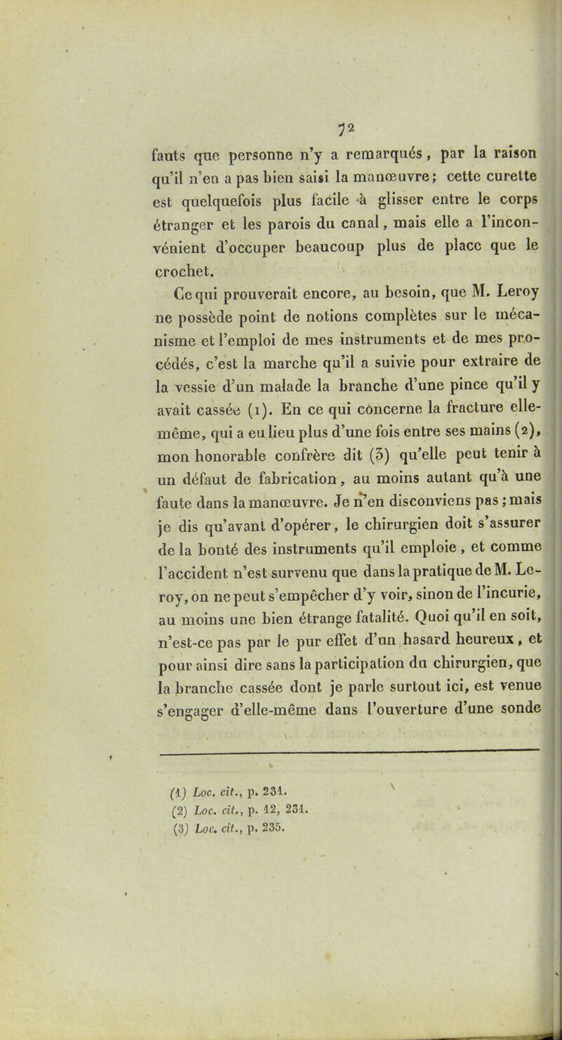 fauts que personne n'y a remarqués, par la raison qu'il n'en a pas bien saisi la manœuvre; cette curette est quelquefois plus facile -à glisser entre le corps : étranger et les parois du canal, mais elle a l'incon- I vénient d'occuper beaucoup plus de place que le , crochet. I ! Ce qui prouverait encore, au besoin, que M. Leroy , ne possède point de notions complètes sur le méca- , j nisme et l'emploi de mes instruments et de mes pro- ' | cédés, c'est la marche qu'il a suivie pour extraire de la vessie d'un malade la branche d'une pince qu'il y ; avait cassée (i). En ce qui concerne la fracture elle- même, qui a eu lieu plus d'une fois entre ses mains (2), mon honorable confrère dit (5) qu'elle peut tenir à un défaut de fabrication, au moins autant qu'à une faute dans la manœuvre. Je n en disconviens pas ; mais ' je dis qu'avant d'opérer, le chirurgien doit s'assurer de la bonté des instruments qu'il emploie, et comme l'accident n'est survenu que dans la pratique de M. Le- | roy, on ne peut s'empêcher d'y voir, sinon de l'incurie, ; au moins une bien étrange fatalité. Quoi qu'il en soit, , | n'est-ce pas par le pur effet d'un hasard heureux, et pour ainsi dire sans la participation du chirurgien, que la branche cassée dont je parle surtout ici, est venue ^ s'engager d'elle-même dans l'ouverture d'une sonde (l) Loc. cit., p. 231. ^2) Loc. cit„ p. 12, 231.