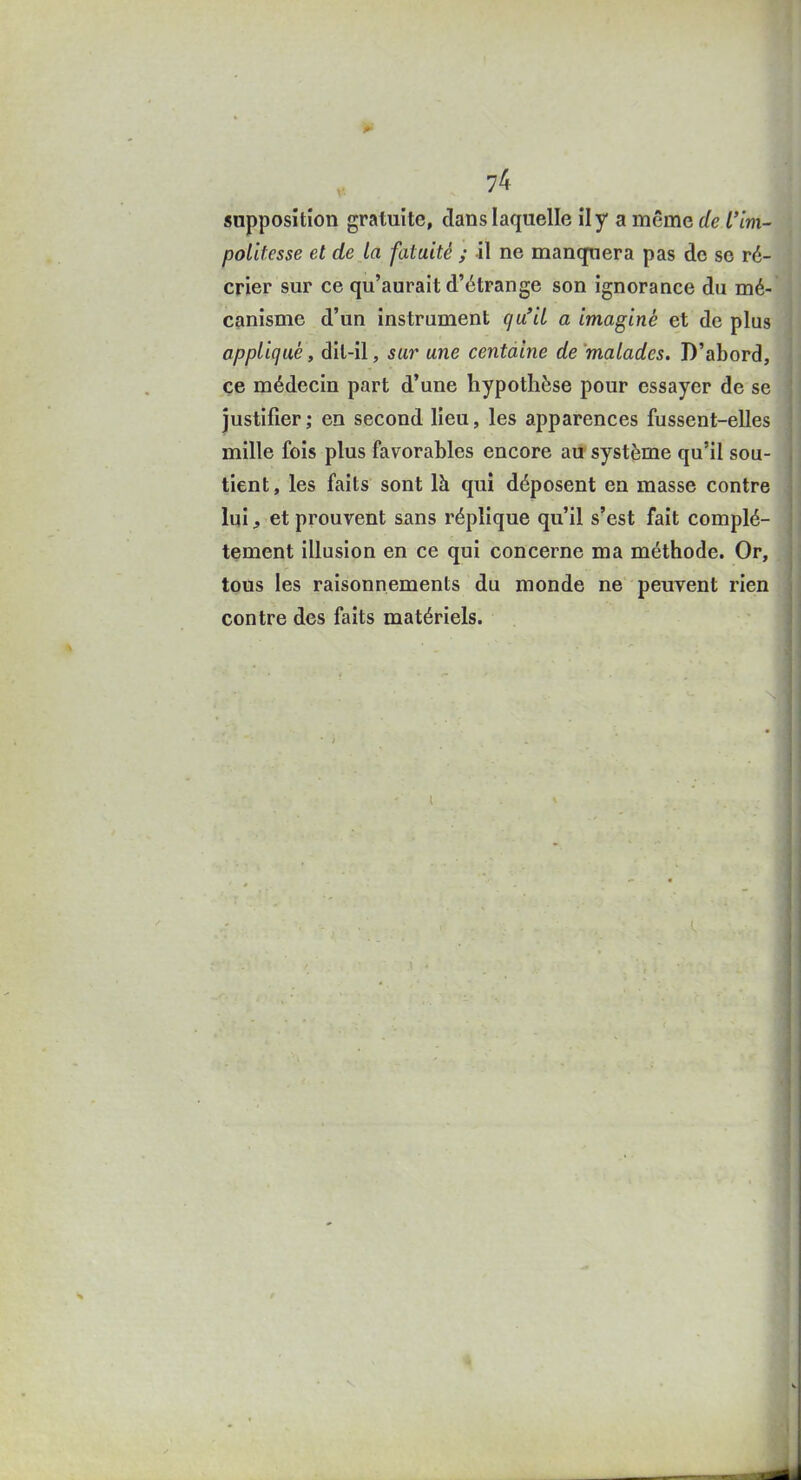 politesse et de la fatuité ; il ne manquera pas de se ré- crier sur ce qu'aurait d'étrange son ignorance du mé- canisme d'un instrument qu'il a imaginé et de plus appliqué, dit-il, sar une centaine de malades. D'abord, ce médecin part d'une hypothèse pour essayer de se justifier; en second lieu, les apparences fussent-elles mille fois plus favorables encore au système qu'il sou- tient, les faits sont là qui déposent en masse contre lui, et prouvent sans réplique qu'il s'est fait complè- tement illusion en ce qui concerne ma méthode. Or, tous les raisonnements du monde ne peuvent rien contre des faits matériels. 4