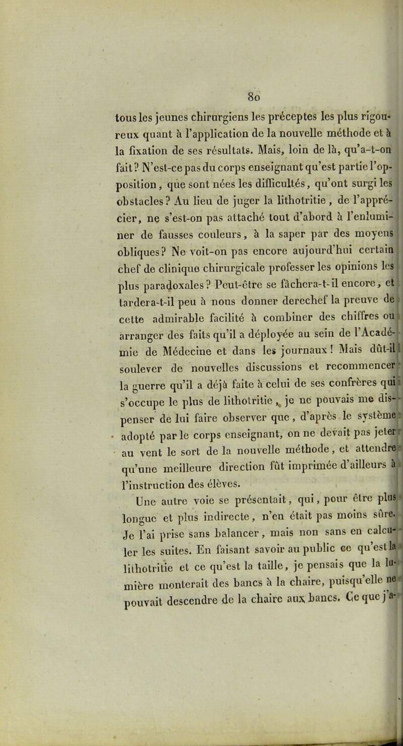 i I 80 tous les jeunes chirurgiens les préceptes les plus rigou- reux quant à l'application de la nouvelle méthode et à la fixation de ses résultats. Mais, loin de là, qu'a-t-on fait ? N'est-ce pas du corps enseignant qu'est partie l'op- position , qùe sont nées les dilTicultés, qu'ont surgi les obstacles? Au lieu de juger la lithotritie , de l'appré- cier, ne s'est-on pas attaché tout d'abord à l'enlumi- ner de fausses couleurs, à la saper par des moyens obliques? Ne voit-on pas encore aujourd'hui certain chef de clinique chirurgicale professer les opinions les plus paradoxales ? Peut-être se fâchcra-t-il encore, et tardera-t-il peu à nous donner derechef la preuve de cette admirable facihté h combiner des chiffres ou arranger des faits qu'il a déployée au sein de l'Acadé- • mie de Médecine et dans les journaux! Mais dût-ill soulever de nouvelles discussions et recommencer'1 la guerre qu'il a déjà faite h celui de ses confrères qui il s'occupe le plus de lithotritie ,^ je ne pouvais me dis^ -j penser de lui faire observer que, d'après le système» • adopté parle corps enseignant, on ne devait pas jeter r au vent le sort delà nouvelle méthode, et attendre» qu'une meilleure direction fût imprimée d'ailleurs àà l'instruction des élèves. Une autre voie se présentait, qui, pour être plas * longue et plus indirecte, n'en était pas moins sûre.î Je l'ai prise sans balancer, mais non sans en calcu-J- 1er les suites. En faisant savoir au public ee qu'est la'* lilhotritie et ce qu'est la taille, je pensais que la lu-»- mière monterait des bancs h la chaire, puisqu'eUe ne<' pouvait descendre de la chaire aux bancs. Cequej'a-»