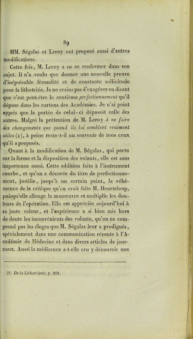 MM. Ségalas et Leroy ont proposé aussi d'autres modifications. Cette fois. M. Leroy a su se renfermer dans son sujet. 11 n'a voulu que donner une nouvelle preuve d'inépuisable fécondité et de constante sollicitude pour la lithotritie. Je ne crains pas d'exagérer en disant que c'est peut-être le centième perfectionnement il dépose dans les cartons des Académies. Je n'ai point appris que la portée de celui-ci dépassât celle des autres. Malgré la prétention de M. Leroy à ne faire des changements que quand ils lai semblent vraiment utiles (i), à peine resle-t-il un souvenir de tous ceux qu'il a proposés. Quant à la modification de M. Ségalas, qui porte sur la forme et la disposition des volants, elle est sans importance aussi. Cette addition faite à l'instr.ument courbe, et qu'on a décorée du titre de perfectionne- ment, justifie, jusqu'à un certain point, la véhé- mence de la critique qu'en avait faite M. Heurteloup, puisqu'elle allonge la manœuvre et multiplie les dou- leurs de l'opération. Elle est appréciée aujourd'hui à sa juste valeur, et l'expérience a si bien mis hors de doute le^ inconvénients des volants, qu'on ne com- prend pas les éloges que M. Ségalas leur a prodigués, spécialement dans une communication récente à l'A- cadémie de Médecine et dans divers articles de jour- naux. Aussi la médisance a-t-elle cru y découvrir une (1) De la LUhoirîpsie, p. 303.