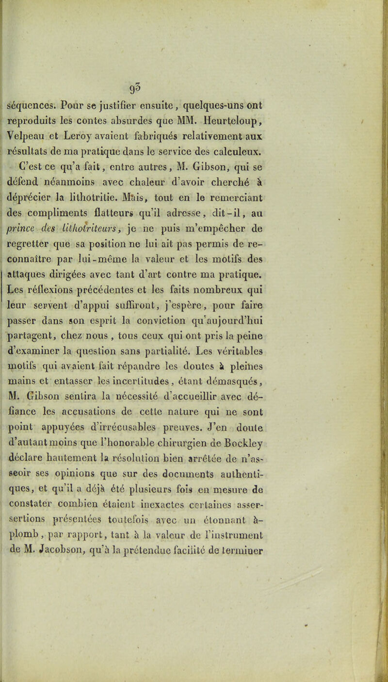 I séquences. Pour se justifier ensuite, quelques-uns ont reproduits les contes absurdes que MM. Heurteloup, I Velpeau et Leroy avaient fabriqués relativement aux S résultats de ma pratique dans le service des calculeux. C'est ce qu'a fait, entre autres, M. Gibson, qui se défend néanmoins avec chaleur d'avoir cherché à déprécier la lithotrilie. Msis, tout en le remerciant des compliments flatteurs qu'il adresse, dit-il, au ] prince des Lillioiritears, je ne puis m'empêcher de I regretter que sa position ne lui ait pas permis de re- ii connaître par lui-même la valeur et les motifs des attaques dirigées avec tant d'art contre ma pratique. Les réflexions précédentes et les faits nombreux qui leur servent d'appui suffiront, j'espère, pour faire ii passer dans son esprit la conviction qu'aujourd'hui partagent, chez nous , tous ceux qui ont pris la peine d'examiner la question sans partialité. Les véritables j ipolifs qui avaient fait répandre les doutes \ pleines ' mains et entasser les incertitudes, étant démasqués, M. Gibson sentira la nécessité d'accueillir avec dé- 1 fiance les accusations de cette nature qui ne sont I point appuyées d'irrécusables preuves. J'en doute j d'autant moins que l'honorable chirurgien de Bockley déclare hautement la résolution bien arrêtée de n'as- seoir ses opinions que sur des documents authenti- ques, et qu'il a déjà été plusieurs fois en mesure de constater combien étaient inexactes certaines asser- ; &ertions présentées toutefois avec un étonnant à- ! plomb, par rapport, tant à la valeur de l'instrument de M. Jacobson, qu'h la prétendue facilité de terminer