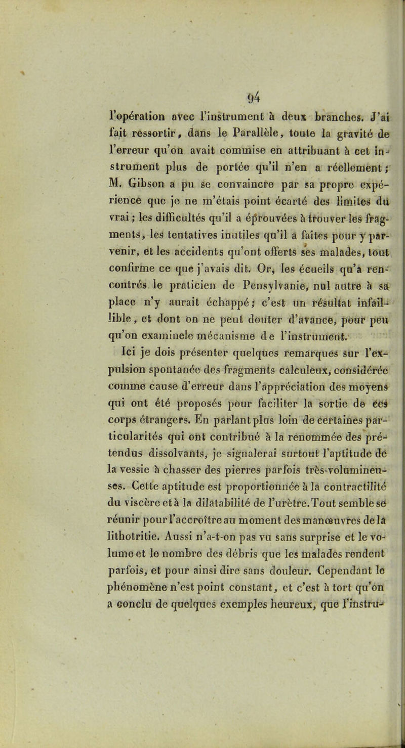 &4 l'opération avec l'Instrument h deux branches. J'ai l'ait ressortir, dans le Parallèle, toute la gravité de l'erreur qu'on avait commise en attribuant à cet in^ strument plus de portée qu'il n'en a réellement ; M. Gibson a pu se convaincre par sa propre expé- rience que je ne m'étais point écarté des limites du vrai ; les difficultés qu'il a éprouvées h trouver les frag- ments, les tentatives inutiles qu'il a faites pour y par- venir, et les accidents qu'ont offerts ses malades, tout confirme ce que j'avais dit* Op^ les écueils qu'a ren- contrés le praticien de Pensylvanie, nul autre h sa place n'y aurait échappé; c'esit Un résultat infail- lible , et dont on ne peut douter d'avance, pour peu qu'on examinele mécanisme de l'instrument. Ici je dois présenter quelques remarques sur l'ex- pulsion spontanée des fragments calculeux, considérée comme cause d'erreur dans l'appréciation des moyen» qui ont été proposés pour faciliter la sortie de ées corps étrangers. En pârlantplus loin de certaines par- ticularités qui ont contribué à la renommée des pré- tendus dissolvants, je signalerai surtout l'aptitude dé la vessie h chasser des pierres parfois très-volumineu- ses. Celte aptitude est proportionnée à la contractilîté du viscère et à la dilatabilité de l'urètre. Tout semble s0 réunir pour l'accroître au moment des manœuvres delà lithotritie. Aussi n'a-t-on pas vu sans surprise et le vo- lume et le nombre des débris que les malades rendent parfois, et pour ainsi dire sans douleur. Cependant lo phénomène n'est point constant, et c'est h tort qu'on a conclu de quelques exemples heureux, que J'instru-