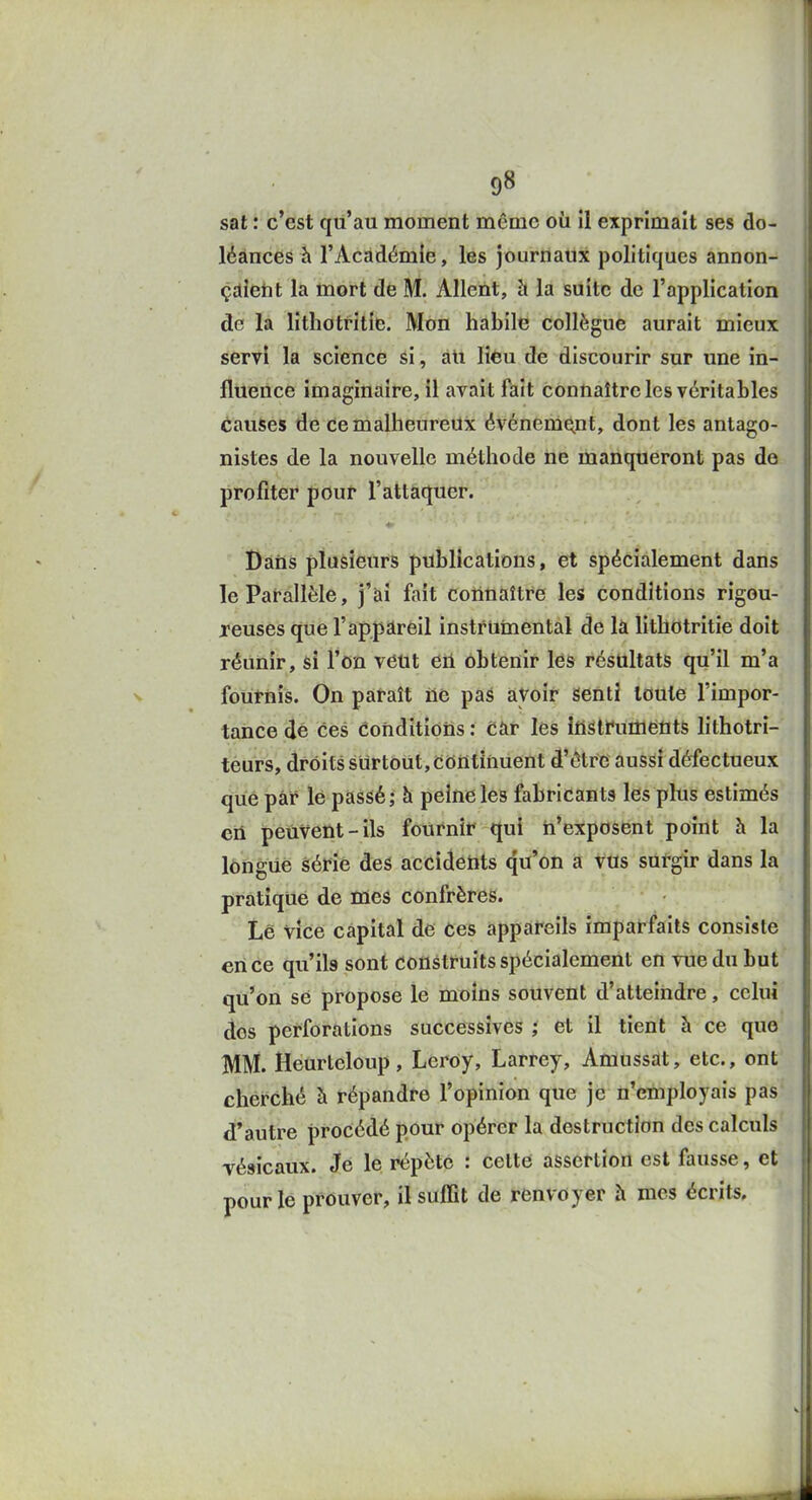 set : c'est qu'au moment même oii il exprimait ses do- j léances h l'Académie, les journaux politiques annon- | çaietit la mort de M. Allent, h la suite de l'application de la lithotritie. Mon habile collègue aurait mieux servi la science si, ati liêu de discourir sur une in- fluence imaginaire, il avait fait connaître les véritables causes de ce malheureux événement, dont les antago- nistes de la nouvelle méthode ne manqueront pas de profiter pour l'attaquer. Dàiis plusieurs puîsllcations, et spécialement dans le Parallèle, j'ai fait connaître les conditions rigou- reuses que r appareil instrumental de là lithotritie doit réunir, si l'on veut en obtenir les résultats qu'il m'a fournis. On paraît ne pas avoir senti toute l'impor- tance dé ces conditions : càr les itistrumeiits lithotri- teurs, droits surtout. Continuent d'être aussi défectueux que par lé passé; à peine les fabricants les plus estimés en peuvent-ils fournir qui n'exposent point h la longue série des accidents qu'on a vus sutgir dans la pratiqué de ffies confrères. Lé vîce capital de ces appareils imparfaits consiste en ce qu'ils sont construits spécialement en vue du but qu'on se propose le moins souvent d'atteindre, celui dos perforations successives j et il tient à ce que MM. Heurteloup, Leroy, Larrey, Amùssat, etc., ont cherché à répandre l'opinion que je n'employais pas d'autre procédé pour opérer la destruction des calculs véslcaux. Jé le répète : cette assertion est fausse, et pour le prouver, il suffit de renvoyer à mes écrits.