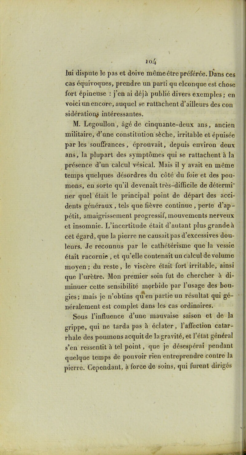 lui dispute le pas et doive même être préférée. Dans ces cas équivoques, prendre un parti qu elconque est chose fort épineuse : j'en ai déjà publié divers exemples ; en voici un encore, auquel se rattachent d'ailleurs des con sidération^ intéressantes. M. Legoullon, âgé de cinquante-deux ans, ancien militaire, d'une constitution sèche, irritable et épuisée par les souffrances, éprouvait, depuis environ deux ans, la plupart des symptômes qui se rattachent à la présence d'un calcul vésical. Mais il y avait en même temps quelques désordres du côté du foie et des pou- mons, en sorte qu'il devenait très-difficile de détermi ner quel était le principal point de départ des acci- dents généraux , tels que fièvre continue , perte d'ap- pétit, amaigrissement progressif, mouvements nerveux et insomnie. L'incertitude était d'autant plus grande à cet égard, que la pierre ne causait pas d'excessives dou- leurs. Je reconnus par le cathétérisme que la vessie était racornie , et qu'elle contenait un calcul de volume moyen ; du reste, le viscère était fort irritable, ainsi que l'urètre. Mon premier soin fut de chercher à di- minuer cette sensibilité morbide par l'usage des bou- gies; mais je n'obtins qu en partie un résultat qui gé- néralement est complet dans les cas ordinaires. Sous l'influence d'une mauvaise saison et de la grippe, qui ne tarda pas h éclater, l'affection catar- rhale des poumons acquit de la gravité, et l'état général s'en ressentit à tel point, que je désespérai pendant quelque temps de pouvoir rien entreprendre contre la pierre. Cependant, à force de soins, qui furent dirigés