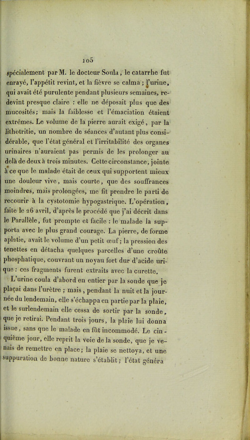 io5 spécialement par M. le docteur Sonia, le catarrhe fut enrayé, l'appétit revint, et la fièvre se calma ; l'urine, qui avait été purulente pendant plusieurs semaines, re- devint presque claire ; elle ne déposait plus que des mucosités; mais la faiblesse et l'émaciation étaient extrêmes. Le volume de la pierre aurait exigé, par la lithotritie, un nombre de séances d'autant plus consi- dérable, que l'état général et l'irritabilité des organes urinaires n'auraient pas permis de les prolonger au delà de deux à trois minutes. Cette circonstance, jointe à ce que le malade était de ceux qui supportent mieux une douleur vive, mais courte, que des souffrances moindres, mais prolongées, me fit prendre le parti de recourir à la cystotomie hypogastrique. L'opération, faite le 26 avril, d'après le procédé que j'ai décrit dans le Parallèle, fut prompte et facile : le malade la sup- porta avec le plus grand courage. La pierre, de forme aplatie, avait le volume d'un petit œuf; la pression des tenettes en détacha quelques parcelles d'une croûte phosphatique, couvrant un noyau fort dur d'acide uri- que : ces fragments furent extraits avec la curette. L'urine coula d'abord en entier par la sonde que je plaçai dans l'urètre ; mais , pendant la nuit et la jour- née du lendemain, elle s'échappa en partie par la plaie, et le surlendemain elle cessa de sortir par la sonde, que je retirai. Pendant trois jours, la plaie lui donna issue, sans que le malade en fut incommodé. Le cin- quième jour, elle reprit la voie de la sonde, que je ve- nais de remettre en place; la plaie se nettoya, et une suppuration de bonac nature s'établit; l'état généra