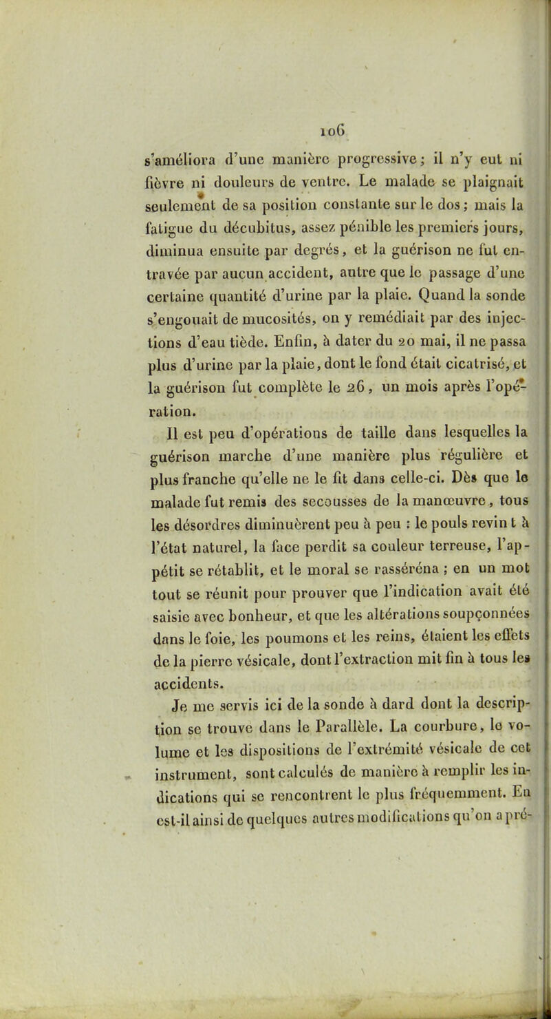 io6 s'améliora d'une manière progressive ; il n'y eut ni fièvre ni douleurs de ventre. Le malade se plaignait seulement de sa position constante sur le dos ; mais la fatigue du décubitus, assez pénible les premiers jours, diminua ensuite par degrés, et la guérison ne fut en- travée par aucun accident, autre que le passage d'une certaine quantité d'urine par la plaie. Quand la sonde s'engouait de mucosités, on y remédiait par des injec- tions d'eau tiède. Enfin, à dater du 20 mai, il ne passa plus d'urine par la plaie, dont le fond était cicatrisé, et la guérison fut complète le 26, un mois après l'opé- ration. Il est peu d'opérations de taille dans lesquelles la guérison marche d'une manière plus régulière et plus franche qu'elle ne le fit dans celle-ci. Dès que le malade fut remis des secousses de la manœuvre, tous les désordres diminuèrent peu à peu : le pouls revin t à l'état naturel, la face perdit sa couleur terreuse, l'ap- pétit se rétablit, et le moral se rasséréna ; en un mot tout se réunit pour prouver que l'indication avait été saisie avec bonheur, et que les altérations soupçonnées dans le foie, les poumons et les reins, étaient les effets de la pierre vésicale, dont l'extraction mit fin à tous lei accidents. Je me servis ici de la sonde à dard dont la descrip- tion se trouve dans le Parallèle. La courbure, le vo- lume et les dispositions de l'extrémité vésicale de cet instrument, sont calculés de manière à remplir les in- dications qui se rencontrent le plus fréquemment. En cst-il ainsi de quelques autres modifications qu'on a pré-